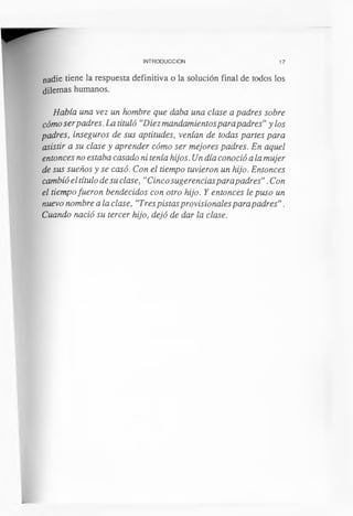 INTRODUCCION 17
nadie tiene la respuesta definitiva o la solución final de todos los
dilemas humanos.
Había una vez un hombre que daba una clase a padres sobre
cómo serpadres. La tituló “Diez mandamientospara padres”y los
padres, inseguros de sus aptitudes, venían de todas partes para
asistir a su clase y aprender cómo ser mejores padres. En aquel
entonces no estaba casado ni tenía hijos. Un día conoció a la mujer
de sus sueños y se casó. Con el tiempo tuvieron un hijo. Entonces
cambió el título de su clase, “Cinco sugerenciasparapadres”.Con
el tiempofueron bendecidos con otro hijo. Y entonces le puso un
nuevo nombre a la clase, “Trespistas provisionales para padres”.
Cuando nació su tercer hijo, dejó de dar la clase.
 