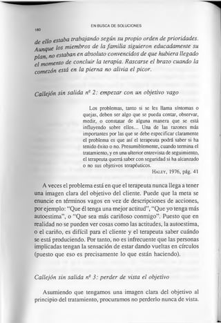 EN BUSCA DE SOLUCIONES
de ello estaba trabajando según su propio orden de prioridades.
A u n q u e los miembros de la familia siguieron educadamente su
plan no estaban en absoluto convencidos de que hubiera llegado
el momento de concluir la terapia. Rascarse el brazo cuando la
comezón está en la pierna no alivia el picor.
Callejón sin salida nQ2: empezar con un objetivo vago
Los problemas, tanto si se les llama síntomas o
quejas, deben ser algo que se pueda contar, observar,
medir, o constatar de alguna manera que se está
influyendo sobre ellos... Una de las razones más
importantes por las que se debe especificar claramente
el problema es que así el terapeuta podrá saber si ha
tenido éxito o no. Presumiblemente, cuando termina el
tratamiento, y en una ulterior entrevista de seguimiento,
el terapeuta querrá saber con seguridad si ha alcanzado
o no sus objetivos terapéuticos.
H a l e y , 1976, p á g . 41
A veces el problema está en que el terapeuta nunca llega a tener
una imagen clara del objetivo del cliente. Puede que la meta se
enuncie en términos vagos en vez de descripciones de acciones,
por ejemplo: “Que él tenga una mejor actitud”, “Que yo tenga más
autoestima”, o “Que sea más cariñoso conmigo”. Puesto que en
realidad no se pueden ver cosas como las actitudes, la autoestima,
o el cariño, es difícil para el cliente y el terapeuta saber cuándo
se está produciendo. Por tanto, no es infrecuente que las personas
implicadas tengan la sensación de estar dando vueltas en círculos
(puesto que eso es precisamente lo que están haciendo).
Callejón sin salida ne 3: perder de vista el objetivo
Asumiendo que tengamos una imagen clara del objetivo al
principio del tratamiento, procuramos no perderlo nunca de vista.
180
 