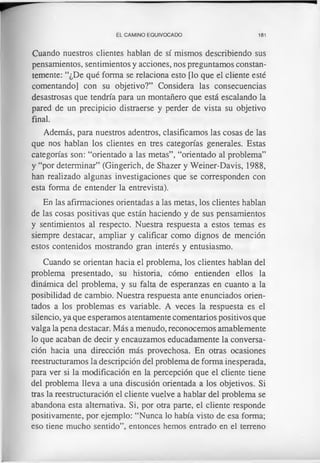 EL CAMINO EQUIVOCADO 181
Cuando nuestros clientes hablan de sí mismos describiendo sus
pensamientos, sentimientos y acciones, nos preguntamos constan­
temente: “¿De qué forma se relaciona esto [lo que el cliente esté
comentando] con su objetivo?” Considera las consecuencias
desastrosas que tendría para un montañero que está escalando la
pared de un precipicio distraerse y perder de vista su objetivo
final.
Además, para nuestros adentros, clasificamos las cosas de las
que nos hablan los clientes en tres categorías generales. Estas
categorías son: “orientado a las metas”, “orientado al problema”
y “por determinar” (Gingerich, de Shazer y Weiner-Davis, 1988,
han realizado algunas investigaciones que se corresponden con
esta forma de entender la entrevista).
En las afirmaciones orientadas a las metas, los clientes hablan
de las cosas positivas que están haciendo y de sus pensamientos
y sentimientos al respecto. Nuestra respuesta a estos temas es
siempre destacar, ampliar y calificar como dignos de mención
estos contenidos mostrando gran interés y entusiasmo.
Cuando se orientan hacia el problema, los clientes hablan del
problema presentado, su historia, cómo entienden ellos la
dinámica del problema, y su falta de esperanzas en cuanto a la
posibilidad de cambio. Nuestra respuesta ante enunciados orien­
tados a los problemas es variable. A veces la respuesta es el
silencio, ya que esperamos atentamente comentarios positivos que
valga la pena destacar. Más a menudo, reconocemos amablemente
lo que acaban de decir y encauzamos educadamente la conversa­
ción hacia una dirección más provechosa. En otras ocasiones
reestructuramos la descripción del problema de forma inesperada,
para ver si la modificación en la percepción que el cliente tiene
del problema lleva a una discusión orientada a los objetivos. Si
tras la reestructuración el cliente vuelve a hablar del problema se
abandona esta alternativa. Si, por otra parte, el cliente responde
positivamente, por ejemplo: “Nunca lo había visto de esa forma;
eso tiene mucho sentido”, entonces hemos entrado en el terreno
 