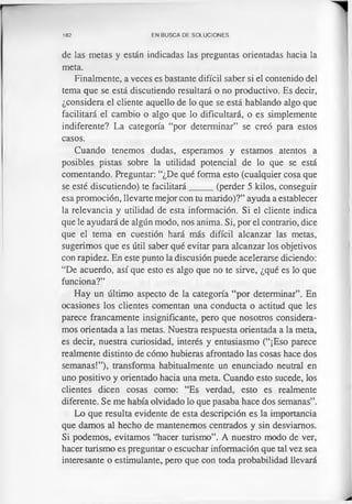 182 EN BUSCA DE SOLUCIONES
de las metas y están indicadas las preguntas orientadas hacia la
meta.
Finalmente, a veces es bastante difícil saber si el contenido del
tema que se está discutiendo resultará o no productivo. Es decir,
¿considera el cliente aquello de lo que se está hablando algo que
facilitará el cambio o algo que lo dificultará, o es simplemente
indiferente? La categoría “por determinar” se creó para estos
casos.
Cuando tenemos dudas, esperamos y estamos atentos a
posibles pistas sobre la utilidad potencial de lo que se está
comentando. Preguntar: “¿De qué forma esto (cualquier cosa que
se esté discutiendo) te facilitará_____ (perder 5 kilos, conseguir
esa promoción, llevarte mejor con tu marido)?” ayuda a establecer
la relevancia y utilidad de esta información. Si el cliente indica
que le ayudará de algún modo, nos anima. Si, por el contrario, dice
que el tema en cuestión hará más difícil alcanzar las metas,
sugerimos que es útil saber qué evitar para alcanzar los objetivos
con rapidez. En este punto la discusión puede acelerarse diciendo:
“De acuerdo, así que esto es algo que no te sirve, ¿qué es lo que
funciona?”
Hay un último aspecto de la categoría “por determinar”. En
ocasiones los clientes comentan una conducta o actitud que les
parece francamente insignificante, pero que nosotros considera­
mos orientada a las metas. Nuestra respuesta orientada a la meta,
es decir, nuestra curiosidad, interés y entusiasmo (“¡Eso parece
realmente distinto de cómo hubieras afrontado las cosas hace dos
semanas!”), transforma habitualmente un enunciado neutral en
uno positivo y orientado hacia una meta. Cuando esto sucede, los
clientes dicen cosas como: “Es verdad, esto es realmente
diferente. Se me había olvidado lo que pasaba hace dos semanas”.
Lo que resulta evidente de esta descripción es la importancia
que damos al hecho de mantenemos centrados y sin desviamos.
Si podemos, evitamos “hacer turismo”. A nuestro modo de ver,
hacer turismo es preguntar o escuchar información que tal vez sea
interesante o estimulante, pero que con toda probabilidad llevará
 