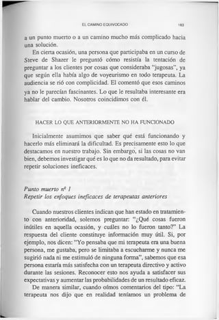 EL CAMINO EQUIVOCADO 183
a un punto muerto o a un camino mucho más complicado hacia
una solución.
En cierta ocasión, una persona que participaba en un curso de
Steve de Shazer le preguntó cómo resistía la tentación de
preguntar a los clientes por cosas que consideraba “jugosas”, ya
que según ella había algo de voyeurismo en todo terapeuta. La
audiencia se rió con complicidad. El comentó que esos caminos
ya no le parecían fascinantes. Lo que le resultaba interesante era
hablar del cambio. Nosotros coincidimos con él.
HACER LO QUE ANTERIORMENTE NO HA FUNCIONADO
Inicialmente asumimos que saber qué está funcionando y
hacerlo más eliminará la dificultad. Es precisamente esto lo que
destacamos en nuestro trabajo. Sin embargo, si las cosas no van
bien, debemos investigar qué es lo que no da resultado, para evitar
repetir soluciones ineficaces.
Punto muerto n2 1
Repetir los enfoques ineficaces de terapeutas anteriores
Cuando nuestros clientes indican que han estado en tratamien­
to con anterioridad, solemos preguntar: “¿Qué cosas fueron
inútiles en aquella ocasión, y cuáles no lo fueron tanto?” La
respuesta del cliente constituye información muy útil. Si, por
ejemplo, nos dicen: “Yo pensaba que mi terapeuta era una buena
persona, me gustaba, pero se limitaba a escucharme y nunca me
sugirió nada ni me estimuló de ninguna forma”, sabemos que esa
persona estaría más satisfecha con un terapeuta directivo y activo
durante las sesiones. Reconocer esto nos ayuda a satisfacer sus
expectativas y aumentar las probabilidades de un resultado eficaz.
De manera similar, cuando oímos comentarios del tipo: “La
terapeuta nos dijo que en realidad teníamos un problema de
 