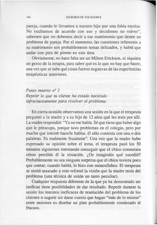 184 EN BUSCA DE SOLUCIONES
pareja, cuando le llevamos a nuestro hijo por una fobia escolar.
No estábamos de acuerdo con eso y decidimos no volver”,
sabemos que no debemos decir a ese matrimonio que tienen un
problema de pareja. Por el momento, las cuestiones referentes a
su matrimonio son probablemente temas delicados, y habrá que
andar con pies de plomo en esta área.
Obviamente, no hace falta ser un Milton Erickson, ni siquiera
un genio de la terapia, para saber qué es lo que no hay que hacer,
una vez que se sabe qué cosas fueron negativas de las experiencias
terapéuticas anteriores.
Punto muerto nQ2
Repetir lo que tu cliente ha estado haciendo
infructuosamente para resolver el problema
En cierta ocasión observamos una sesión en la que el terapeuta
preguntó a la madre y a su hijo de 12 años qué les traía por allí.
La madre respondió: “Ya no me habla. Sé que tiene que haber algo
que le preocupa, porque tuvo problemas en el colegio, pero por
mucho que intento hacerle hablar, él sólo contesta con una o dos
palabras. Es realmente frustrante”. Una vez que la madre hubo
expresado su opinión sobre el tema, el terapeuta pasó los 30
minutos siguientes intentando conseguir que el chico comentara
cómo percibía él la situación. ¿Os imagináis qué sucedió?
Probablemente no sea ninguna sorpresa que el chico tuviera poco
que contar, cuando habló, lo hizo con monosílabos. El terapeuta
se sintió atascado y esto reforzó la visión que la madre tenía del
problema (una técnica de unión un tanto peculiar).
Cualquier respuesta diferente de la que ya ha demostrado ser
ineficaz tiene posibilidades de dar resultado. Repetir durante la
sesión los intentos ineficaces de resolución del problema de los
clientes o sugerir sin darse cuenta que hagan “más de lo mismo”
entre sesiones es diseñar un plan probablemente condenado al
fracaso.
 