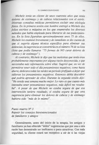 EL CAMINO EQUIVOCADO 185
Michele tenía un cliente de unos cuarenta años que tenía
dolores de estómago y de cabeza relacionados con el estrés.
Diversas consultas médicas permitieron excluir una etiología
física. En la primera sesión este hombre entregó a Michele dos
folios escritos a máquina en los que enumeraba los diversos
métodos que había empleado para liberarse de sus padecimien­
tos. En la lista figuraban aproximadamente unos 75 de ellos.
Michele los examinó brevemente y de inmediato se dio cuenta de
que si sugería alguna técnica específica para eliminar sus
dolencias, la sugerencia se convertiría en el número 76 de su lista
(lista que podía llamarse “75 formas de NO curar dolores de
cabeza y de estómago”).
Al contrario, Michele le dijo que las molestias que tenía eran
probablemente importantes por alguna razón desconocida, y que
necesitaba más información sobre ellas. Sugirió que, en vez de
permitirse tener todo el día pensamientos negativos, como hasta
ahora, dedicara todas las tardes un período prefijado a dejar que
salieran los pensamientos negativos. Entonces debía descubrir
qué podría aprender de ellos. Durante la segunda sesión dijo:
“He tenido una semana mucho mejor. Lo raro es que cuanto más
intentaba tener pensamientos negativos, más difícil me resulta­
ba”. A pesar de que Michele no estaba segura de que esa
intervención tuviera resultado, sí estaba segura de que otra
sugerencia para eliminar los dolores de cabeza y de estómago
hubiera sido “más de lo mismo".
Punto muerto N3 3
Repetir los consejos bienintencionados
de familiares y amigos
Generalmente, antes del inicio de la terapia, los amigos y
familiares ya han ofrecido “útiles” sugerencias que por una u otra
razón han demostrado ser ineficaces o poco atractivas. Con toda
seguridad, tu cliente estará tan receptivo a ofr de ti las viejas
 
