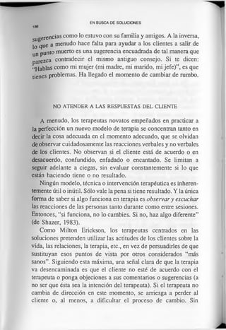 sugerencias como lo estuvo con su familia y amigos. A la inversa,
lo que a menudo hace falta para ayudar a los clientes a salir de
un punto muerto es una sugerencia encuadrada de tal manera que
parezca contradecir el mismo antiguo consejo. Si te dicen:
“H ablas como mi mujer (mi madre, mi marido, mi jefe)”, es que
tienes problemas. Ha llegado el momento de cambiar de rumbo.
EN BUSCA DE SOLUCIONES
186
NO ATENDER A LAS RESPUESTAS DEL CLIENTE
A menudo, los terapeutas novatos empeñados en practicar a
la perfección un nuevo modelo de terapia se concentran tanto en
decir la cosa adecuada en el momento adecuado, que se olvidan
de observar cuidadosamente las reacciones verbales y no verbales
de los clientes. No observan si el cliente está de acuerdo o en
desacuerdo, confundido, enfadado o encantado. Se limitan a
seguir adelante a ciegas, sin evaluar constantemente si lo que
están haciendo tiene o no resultado.
Ningún modelo, técnica o intervención terapéutica es inheren­
temente útil o inútil. Sólo vale la pena si tiene resultado. Y la única
forma de saber si algo funciona en terapia es observar y escuchar
las reacciones de las personas tanto durante como entre sesiones.
Entonces, “si funciona, no lo cambies. Si no, haz algo diferente”
(de Shazer, 1983).
Como Milton Erickson, los terapeutas centrados en las
soluciones pretenden utilizar las actitudes de los clientes sobre la
vida, las relaciones, la terapia, etc., en vez de persuadirles de que
sustituyan esos puntos de vista por otros considerados “más
sanos”. Siguiendo esta máxima, una señal clara de que la terapia
va desencaminada es que el cliente no esté de acuerdo con el
terapeuta o ponga objeciones a sus comentarios o sugerencias (a
no ser que ésta sea la intención del terapeuta). Si el terapeuta no
cambia de dirección en este momento, se arriesga a perder al
cliente o, al menos, a dificultar el proceso de cambio. Sin
 