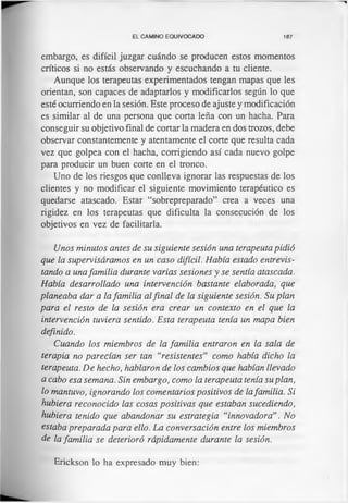 EL CAMINO EQUIVOCADO 187
embargo, es difícil juzgar cuándo se producen estos momentos
críticos si no estás observando y escuchando a tu cliente.
Aunque los terapeutas experimentados tengan mapas que les
orientan, son capaces de adaptarlos y modificarlos según lo que
esté ocurriendo en la sesión. Este proceso de ajuste y modificación
es similar al de una persona que corta leña con un hacha. Para
conseguir su objetivo final de cortar la madera en dos trozos, debe
observar constantemente y atentamente el corte que resulta cada
vez que golpea con el hacha, corrigiendo así cada nuevo golpe
para producir un buen corte en el tronco.
Uno de los riesgos que conlleva ignorar las respuestas de los
clientes y no modificar el siguiente movimiento terapéutico es
quedarse atascado. Estar “sobrepreparado” crea a veces una
rigidez en los terapeutas que dificulta la consecución de los
objetivos en vez de facilitarla.
Unos minutos antes de su siguiente sesión una terapeuta pidió
que la supervisáramos en un caso difícil. Había estado entrevis­
tando a unafamilia durante varias sesiones y se sentía atascada.
Había desarrollado una intervención bastante elaborada, que
planeaba dar a la familia alfinal de la siguiente sesión. Su plan
para el resto de la sesión era crear un contexto en el que la
intervención tuviera sentido. Esta terapeuta tenía un mapa bien
definido.
Cuando los miembros de la familia entraron en la sala de
terapia no parecían ser tan “resistentes” como había dicho la
terapeuta. De hecho, hablaron de los cambios que habían llevado
a cabo esa semana. Sin embargo, como la terapeuta tenía suplan,
lo mantuvo, ignorando los comentarios positivos de lafamilia. Si
hubiera reconocido las cosas positivas que estaban sucediendo,
hubiera tenido que abandonar su estrategia “innovadora”. No
estaba preparada para ello. La conversación entre los miembros
de la familia se deterioró rápidamente durante la sesión.
Erickson lo ha expresado muy bien:
 