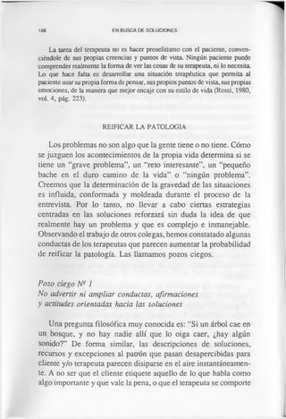 188 EN BUSCA DE SOLUCIONES
La tarea del terapeuta no es hacer proselitismo con el paciente, conven­
ciéndole de sus propias creencias y puntos de vista. Ningún paciente puede
comprender realmente la forma de ver las cosas de su terapeuta, ni lo necesita.
Lo que hace falta es desarrollar una situación terapéutica que permita al
paciente usar su propia forma de pensar, sus propios puntos de vista, sus propias
emociones, de la manera que mejor encaje con su estilo de vida (Rossi, 1980,
vol. 4, pág. 223).
REIFICAR LA PATOLOGIA
Los problemas no son algo que la gente tiene o no tiene. Cómo
se juzguen los acontecimientos de la propia vida determina si se
tiene un “grave problema”, un “reto interesante”, un “pequeño
bache en el duro camino de la vida” o “ningún problema”.
Creemos que la determinación de la gravedad de las situaciones
es influida, conformada y moldeada durante el proceso de la
entrevista. Por lo tanto, no llevar a cabo ciertas estrategias
centradas en las soluciones reforzará sin duda la idea de que
realmente hay un problema y que es complejo e inmanejable.
Observando el trabajo de otros colegas, hemos constatado algunas
conductas de los terapeutas que parecen aumentar la probabilidad
de reificar la patología. Las llamamos pozos ciegos.
Pozo ciego Ns 1
No advertir ni ampliar conductas, afirmaciones
y actitudes orientadas hacia las soluciones
Una pregunta filosófica muy conocida es: “Si un árbol cae en
un bosque, y no hay nadie allí que lo oiga caer, ¿hay algún
sonido?” De forma similar, las descripciones de soluciones,
recursos y excepciones al patrón que pasan desapercibidas para
cliente y/o terapeuta parecen disiparse en el aire instantáneamen­
te. A no ser que el cliente etiquete aquello de lo que habla como
algo importante y que vale la pena, o que el terapeuta se comporte
 