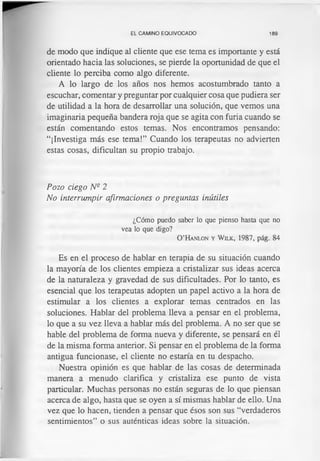 EL CAMINO EQUIVOCADO 189
de modo que indique al cliente que ese tema es importante y está
orientado hacia las soluciones, se pierde la oportunidad de que el
cliente lo perciba como algo diferente.
A lo largo de los años nos hemos acostumbrado tanto a
escuchar, comentar y preguntar por cualquier cosa que pudiera ser
de utilidad a la hora de desarrollar una solución, que vemos una
imaginaria pequeña bandera roja que se agita con furia cuando se
están comentando estos temas. Nos encontramos pensando:
“¡Investiga más ese tema!” Cuando los terapeutas no advierten
estas cosas, dificultan su propio trabajo.
Pozo ciego N e 2
No interrumpir afirmaciones o preguntas inútiles
¿Cómo puedo saber lo que pienso hasta que no
vea lo que digo?
O ’H a n lo n y W ilk, 1987, p á g . 84
Es en el proceso de hablar en terapia de su situación cuando
la mayoría de los clientes empieza a cristalizar sus ideas acerca
de la naturaleza y gravedad de sus dificultades. Por lo tanto, es
esencial que los terapeutas adopten un papel activo a la hora de
estimular a los clientes a explorar temas centrados en las
soluciones. Hablar del problema lleva a pensar en el problema,
lo que a su vez lleva a hablar más del problema. A no ser que se
hable del problema de forma nueva y diferente, se pensará en él
de la misma forma anterior. Si pensar en el problema de la forma
antigua funcionase, el cliente no estaría en tu despacho.
Nuestra opinión es que hablar de las cosas de determinada
manera a menudo clarifica y cristaliza ese punto de vista
particular. Muchas personas no están seguras de lo que piensan
acerca de algo, hasta que se oyen a sí mismas hablar de ello. Una
vez que lo hacen, tienden a pensar que ésos son sus “verdaderos
sentimientos” o sus auténticas ideas sobre la situación.
 