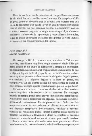 190 EN BUSCA DE SOLUCIONES
Una forma de evitar la cristalización de problemas o puntos
de vista inútiles es la que llamamos “interrupción terapéutica”. Es
un poco como un abogado ante un tribunal que protesta ante una
línea de preguntas que pueda llevar en una dirección perjudicial
para el cliente. Lo que hacemos cuando interrumpimos con un
comentario o una pregunta es aseguramos de que el jurado no se
incline en la dirección de la patología y los problemas incurables,
y que la charla que podría cristalizar esos puntos de vista inútiles
no entre en las consideraciones del jurado.
Pozo ciego n° 3
Buscar resistencia
Un colega de Bill le contó una vez esta historia. Tal vez sea
apócrifa, pero ilustra muy bien lo que queremos decir. Dijo que
había estado en un grupo de formación y terapia de orientación
psicoanalítica. Decidió dejar el grupo cuando se dio cuenta de que
si alguien llegaba tarde al grupo, la interpretación era inevitable­
mente que esa persona tenía resistencia; si alguien llegaba pronto,
era ansioso, y si alguien llegaba a la hora en punto, era
compulsivo. ¡Se dio cuenta de que no había forma de ganar en
este sistema, excepto quizás marchándose, que es lo que hizo!
Todos somos de vez en cuando culpables de atribuir motiva­
ciones negativas a la conducta de las personas. Sin embargo,
hacerlo en terapia puede tener graves implicaciones terapéuticas.
No creemos que la resistencia sea algo real que ocurre durante el
proceso de tratamiento. Es simplemente un rótulo que los
terapeutas dan a ciertas conductas del cliente cuando se alcanza
una impasse terapéutica. Por desgracia, calificar a nuestros
clientes de resistentes puede limitar nuestras ideas acerca de
posibles soluciones y llevamos a dejar de emplear a nuestros
clientes como colaboradores nuestros en el proceso de cambio.
Los terapeutas centrados en las soluciones prestan atención a
los elementos de cooperación en la relación cliente/terapeuta y se
 