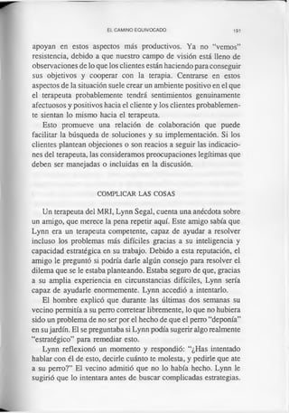 EL CAMINO EQUIVOCADO 191
apoyan en estos aspectos más productivos. Ya no “vemos”
resistencia, debido a que nuestro campo de visión está lleno de
observaciones de lo que los clientes están haciendo para conseguir
sus objetivos y cooperar con la terapia. Centrarse en estos
aspectos de la situación suele crear un ambiente positivo en el que
el terapeuta probablemente tendrá sentimientos genuinamente
afectuosos y positivos hacia el cliente y los clientes probablemen­
te sientan lo mismo hacia el terapeuta.
Esto promueve una relación de colaboración que puede
facilitar la búsqueda de soluciones y su implementación. Si los
clientes plantean objeciones o son reacios a seguir las indicacio­
nes del terapeuta, las consideramos preocupaciones legítimas que
deben ser manejadas o incluidas en la discusión.
COMPLICAR LAS COSAS
Un terapeuta del MRI, Lynn Segal, cuenta una anécdota sobre
un amigo, que merece la pena repetir aquí. Este amigo sabía que
Lynn era un terapeuta competente, capaz de ayudar a resolver
incluso los problemas más difíciles gracias a su inteligencia y
capacidad estratégica en su trabajo. Debido a esta reputación, el
amigo le preguntó si podría darle algún consejo para resolver el
dilema que se le estaba planteando. Estaba seguro de que, gracias
a su amplia experiencia en circunstancias difíciles, Lynn sería
capaz de ayudarle enormemente. Lynn accedió a intentarlo.
El hombre explicó que durante las últimas dos semanas su
vecino permitía a su perro corretear libremente, lo que no hubiera
sido un problema de no ser por el hecho de que el perro “deponía”
en su jardín. El se preguntaba si Lynn podía sugerir algo realmente
“estratégico” para remediar esto.
Lynn reflexionó un momento y respondió: “¿Has intentado
hablar con él de esto, decirle cuánto te molesta, y pedirle que ate
a su perro?” El vecino admitió que no lo había hecho. Lynn le
sugirió que lo intentara antes de buscar complicadas estrategias.
 