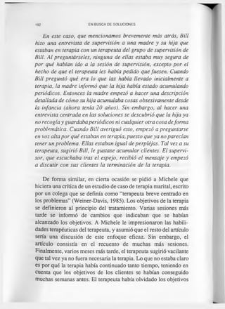 192 EN BUSCA DE SOLUCIONES
En este caso, que mencionamos brevemente más atrás, Bill
hizo una entrevista de supervisión a una madre y su hija que
estaban en terapia con un terapeuta del grupo de supervisión de
Bill. Al preguntárseles, ninguna de ellas estaba muy segura de
por qué habían ido a la sesión de supervisión, excepto por el
hecho de que el terapeuta les había pedido que fuesen. Cuando
Bill preguntó qué era lo que las había llevado inicialmente a
terapia, la madre informó que la hija había estado acumulando
periódicos. Entonces la madre empezó a hacer una descripción
detallada de cómo su hija acumulaba cosas obsesivamente desde
la infancia (ahora tenía 20 años). Sin embargo, al hacer una
entrevista centrada en las soluciones se descubrió que la hija ya
no recogía y guardaba periódicos ni cualquier otra cosa deforma
problemática. Cuando Bill averiguó esto, empezó a preguntarse
en voz alta por qué estaban en terapia, puesto que ya no parecían
tener un problema. Ellas estaban igual de perplejas. Tal vez a su
terapeuta, sugirió Bill, le gustase acumular clientes. El supervi­
sor, que escuchaba tras el espejo, recibió el mensaje y empezó
a discutir con sus clientes la terminación de la terapia.
De forma similar, en cierta ocasión se pidió a Michele que
hiciera una crítica de un estudio de caso de terapia marital, escrito
por un colega que se definía como “terapeuta breve centrado en
los problemas” (Weiner-Davis, 1985). Los objetivos de la terapia
se definieron al principio del tratamiento. Varias sesiones más
tarde se informó de cambios que indicaban que se habían
alcanzado los objetivos. A Michele le impresionaron las habili­
dades terapéuticas del terapeuta, y asumió que el resto del artículo
sería una discusión de este enfoque eficaz. Sin embargo, el
artículo consistía en el recuento de muchas más sesiones.
Finalmente, varios meses más tarde, el terapeuta sugirió vacilante
que tal vez ya no fuera necesaria la terapia. Lo que no estaba claro
es por qué la terapia había continuado tanto tiempo, teniendo en
cuenta que los objetivos de los clientes se habían conseguido
muchas semanas antes. El terapeuta había olvidado los objetivos
 