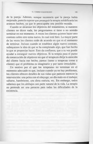 EL CAMINO EQUIVOCADO 193
de la pareja. Además, aunque reconocía que la pareja había
mejorado, parecía esperar que proseguir la terapia solidificaría los
avances hechos, ya que le preocupaba una posible recaída.
Cuando se alcanzan los objetivos del tratamiento, si nuestros
clientes no dicen nada, les preguntamos si tiene o no sentido
terminar en ese momento. A veces los clientes quieren hacer otro
contrato sobre otro tema nuevo, lo cual está bien. La mayor parte
de las veces los clientes están de acuerdo en que es el momento
de terminar. Incluso cuando se establece algún nuevo contrato,
subrayamos la idea de que se ha completado algo, que han hecho
lo que se proponían hacer. Esto da confianza, que a su vez puede
ayudar a conseguir nuevos objetivos. Si la terapia pasa el punto
de consecución de objetivos sin que el terapeuta dirija la atención
del cliente hacia ese hecho, parece (tanto a terapeuta como a
cliente) que el problema es imaginario y por tanto irresoluble.
Un motivo por el que los terapeutas no terminan en el
momento adecuado es que, incluso cuando ya no hay problemas,
los clientes ofrecen detalles de sus vidas que parecen merecer la
intervención: una pelea con el cónyuge; un día malo en el trabajo;
saltarse, hambriento, una dieta estricta, etc. Sin embargo, todos
sabemos que los altibajos son parte natural de la vida. La terapia
no pretende ser una panacea para todas las dificultades de la
existencia.
 