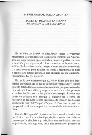 9. PREPARADOS, FUEGO, APUNTEN
PONER EN PRACTICA LA TERAPIA
ORIENTADA A LAS SOLUCIONES
En el libro In Search of Excellence, Peters y Waterman
resumieron las cualidades de las mejores empresas en América.
Uno de los principios que empleaban estas compañías era pasar
a la acción y averiguar desde el mercado si su enfoque era o no
válido. No dedicaban mucho tiempo a hacer estudios de mercado
o a crear comités para estudiar los temas y recomendar la línea
a seguir. Los autores resumían este principio en una expresión,
“preparados, fuego, apunten”.
Eso es lo que esperamos que tú, lector, hagas con este libro.
Hemos proporcionado lo que es la parte de “preparados”. Hemos
descrito detalladamente un enfoque coherente que proporciona las
bases de una forma eficaz y respetuosa de ayudar a las personas
a resolver los dilemas por los que acuden a terapia. Es cosa tuya
poner en práctica este enfoque y ajustarlo tal y como sea
necesario, es decir, tal y como tus clientes te enseñen que hay que
ajustarlo: la parte del “fuego” y “apunten”. Para hacer esto tienes
que ponerlo realmente en práctica, no estudiarlo solamente en un
libro.
Cuando Bill aprendió hipnosis, tardó varios años en dominar
esa técnica. Leía libros sobre hipnosis, iba a seminarios, hablaba
con colegas de ello, leía algo más, iba a más seminarios, pensaba
en practicarla, leía algo más, iba a más seminarios, pensaba de
 