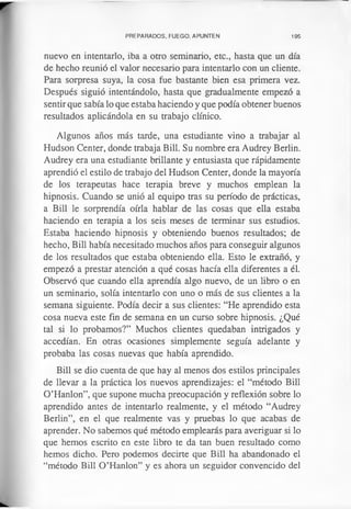 PREPARADOS, FUEGO, APUNTEN 195
nuevo en intentarlo, iba a otro seminario, etc., hasta que un día
de hecho reunió el valor necesario para intentarlo con un cliente.
Para sorpresa suya, la cosa fue bastante bien esa primera vez.
Después siguió intentándolo, hasta que gradualmente empezó a
sentir que sabía lo que estaba haciendo y que podía obtener buenos
resultados aplicándola en su trabajo clínico.
Algunos años más tarde, una estudiante vino a trabajar al
Hudson Center, donde trabaja Bill. Su nombre era Audrey Berlin.
Audrey era una estudiante brillante y entusiasta que rápidamente
aprendió el estilo de trabajo del Hudson Center, donde la mayoría
de los terapeutas hace terapia breve y muchos emplean la
hipnosis. Cuando se unió al equipo tras su período de prácticas,
a Bill le sorprendía oírla hablar de las cosas que ella estaba
haciendo en terapia a los seis meses de terminar sus estudios.
Estaba haciendo hipnosis y obteniendo buenos resultados; de
hecho, Bill había necesitado muchos años para conseguir algunos
de los resultados que estaba obteniendo ella. Esto le extrañó, y
empezó a prestar atención a qué cosas hacía ella diferentes a él.
Observó que cuando ella aprendía algo nuevo, de un libro o en
un seminario, solía intentarlo con uno o más de sus clientes a la
semana siguiente. Podía decir a sus clientes: “He aprendido esta
cosa nueva este fin de semana en un curso sobre hipnosis. ¿Qué
tal si lo probamos?” Muchos clientes quedaban intrigados y
accedían. En otras ocasiones simplemente seguía adelante y
probaba las cosas nuevas que había aprendido.
Bill se dio cuenta de que hay al menos dos estilos principales
de llevar a la práctica los nuevos aprendizajes: el “método Bill
O’Hanlon”, que supone mucha preocupación y reflexión sobre lo
aprendido antes de intentarlo realmente, y el método “Audrey
Berlin”, en el que realmente vas y pruebas lo que acabas de
aprender. No sabemos qué método emplearás para averiguar si lo
que hemos escrito en este libro te da tan buen resultado como
hemos dicho. Pero podemos decirte que Bill ha abandonado el
“método Bill O ’Hanlon” y es ahora un seguidor convencido del
 