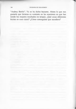 196 EN BUSCA DE SOLUCIONES
“Audrey Berlín”. Ya se ha dicho bastante. Ahora lo que nos
gustaría que hicieras es centrarte en las ocasiones en que has
tenido los mejores resultados en terapia: ¿Qué cosas diferentes
hiciste en esos casos? ¿Cómo conseguiste que sucediera?
 