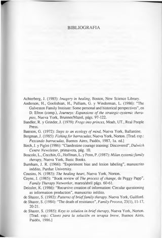 BIBLIOGRAFIA
Achterberg, J. (1985): Imagery in healing, Boston, New Science Library.
Anderson, H., Goolishian, H., Pulliam, G. y Winderman, L. (1986): “The
Galveston Family Institute: Some personal and historical perspectives”, en
D. Efron (comp.), Journeys: Expansions of the strategic-systemic thera­
pies, Nueva York, Brunner/Mazel, págs. 97-122.
Bandler, R. y Grinder, J. (1979): Frogs into princes, Moab, UT., Real People
Press.
Bateson, G. (1972): Steps to an ecology of mind, Nueva York, Ballantine.
Bergman, J. (1985): Fishingfor barracudas, Nueva York, Norton. [Trad, esp.:
Pescando barracudas, Buenos Aires, Paidós, 1987, la. ed.]
Birch, J. y Piglet (1986): “Clandestine courage training: Discovered”,Dulwich
Centre Newsletter, primavera, pág. 10.
Boscolo, L., Cecchin, G., Hoffman, L. y Penn, P. (1987): Milan systemicfamily
therapy, Nueva York, Basic Books.
Burnham, J. R. (1966): “Experiment bias and lesion labeling”, manuscrito
inédito, Purdue University.
Cousins, N. (1983): The healing heart, Nueva York, Norton.
Coyne, J. (1985): “Book review of The process of change, de Peggy Papp”,
Family Therapy Networker, marzo/abril págs. 60-61.
Deissler, K. (1986): “Recursive creation of information: Circular questioning
as information production”, manuscrito inédito.
de Shazer, S. (1982): Patterns of brieffamily therapy. Nueva York, Guilford.
de Shazer, S. (1984): “The death of resistance”, Family Process, 23(1), 11-17,
20-21.
de Shazer, S. (1985): Keys to solution in brief therapy, Nueva York, Norton.
[Trad, esp.: Claves para la solución en terapia breve, Buenos Aires,
Paidós, 1986.]
 