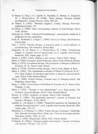 198 EN BUSCA DE SOLUCIONES
de Shazer, S., Berg, I. K., Lipchik, E., Nunnally, E., Molnar, A., Gingerich,
W. y Weiner-Davis, M. (1986): “Brief therapy: Focused solution
development”, Family Process, 25(2), 207-222.
de Shazer, S. (1987): “Minimal elegance”, Family Therapy Networker,
septiembre/octubre, 59.
de Shazer, S. (1988): Clues: Investigating solutions in brief therapy, Nueva
York, Norton.
Erickson, M. (1966): “Advanced Psychotherapy”, transcripción inédita de la
grabación de una conferencia.
Fisch, R., Weakland, J. y Segal, L., (1982): Tactics of change, San Francisco,
Jossey-Bass.
Fish, J. (1973): Placebo therapy: A practical guide to social influence in
psychotherapy, San Francisco, Jossey-Bass.
Gingerich, W„ de Shazer, S., y Weiner-Davis, M. (1988): “Constructing
change: A research view of interviewing” en E. Lipchik, Interviewing,
Rockville, MD, Aspen, págs. 21-22.
Gleick, J. (1987): Chaos: Making a new science, Nueva York, Viking.
Haley, J. (1963): Strategies ofpsychotherapy, Nueva York, Grune & Stratton.
Haley, J. (1973): Uncommon therapy: The psychiatric techniques ofMilton H.
Erickson, M. D„ Nueva York, Norton.
Haley, J. (1976): Problem solving therapy, Nueva York, Harper & Row.
Haley, J. (1982): “The contribution to therapy of Milton H. Erickson, M. D.”,
en J. Zeig (comp.), Ericksonian approaches to hypnosis and psychothe­
rapy. Nueva York, Brunner/Mazel.
Haley, J. (1984): Ordeal therapy: Unusual ways of changing people, San
Francisco, Jossey-Bass.
Haley, J. (1985): Conversations with Milton H. Erickson, M. £>., Nueva York,
Triangle, 3 vols.
Haley, J. (1987): “Therapy: A new phenomenon”, en J. Zeig (comp.), The
evolution of psychotherapy, Nueva York, Brunner/Mazel.
Keeney, B. (1983): Aesthetics of change, Nueva York, Guilford.
Lipchik, E. (1986): “The purposeful interview”, Journal of Strategic and
Systemic Therapies, 5(1/2), 88-99.
Lipchik, E. y de Shazer, S. (1988): “Purposeful sequences for beginning the
solution-focused interview”, en E. Lipchik, Interviewing, Rockville, MD,
Aspen, págs. 105-117.
Minuchin, S. y Fishman, C. (1981): Family therapy techniques. Cambridge,
MA, Harvard University Press. [Trad, esp.: Técnicas de terapia familiar,
Barcelona, Paidós, 1984, la. ed.]
Naisbitt, J. (1982): Megatrends, Nueva York, Warner Books.
O’Hanlon, B. (1982a): “Strategic pattern intervention”, Journal of Strategic
and Systemic Therapy, 1(4), 21-25.
 