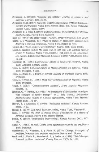 BIBLIOGRAFIA 199
O’Hanlon, B. (1982b): “Splitting and linking”, Journal of Strategic and.
Systemic Therapy, 1(4), 26-33.
O’Hanlon, W. H. (1987): Taproots: Underlyingprinciples ofMilton Erickson’s
therapy and hypnosis, Nueva York, Norton. [Trad, esp.: Raíces profundas,
Buenos Aires, Paidós, 1989.]
O’Hanlon, B. y Wilk, J. (1987): Shifting contexts: The generation of effective
psychotherapy, Nueva York, Guilford.
Papp, P. (1984): “The creative leap”, Family Therapy Networker, 8(5), 20-29.
Peters, T. y Waterman, R. (1982): In search of excellence: Lessons from
America’s best-run companies, Nueva York, Harper & Row.
Rabkin, R. (1977): Strategic psychotherapy, Nueva York, Basic Books.
Rosen, S. (comp.) (1982): My voice will go with you: The teaching tales of
Milton H. Erickson, Nueva York, Norton. [Trad, esp.: Mi voz irá contigo.
Los cuentos didácticos de Milton H. Erickson, Buenos Aires, Paidós, 1986,
la. ed.]
Rosenthal, R. (1966): Experimenter effects in behavioral research, Nueva
York, Appleton-Century-Crofts.
Rossi, E. (1980): Collected papers of Milton Erickson on hypnosis. Nueva
York, Irvington, 4 vols.
Rossi, E., Ryan, M. y Sharp, F. (1983): Healing in hypnosis, Nueva York,
Irvington.
Rossi, E. y Ryan, M. (1986): Mind-body communication in hypnosis, Nueva
York, Irvington.
Rouse, J. (1985): “Commencement Address”, Johns Hopkins Magazine,
octubre, 12.
Schmidt, G. y Trenkle, B. (1985): “An integration of Ericksonian techniques
with concepts of family therapy”, en J. Zeig (comp.), Ericksonian
psychotherapy: Volume II. Clinical applications, Nueva York: Brunner/
Mazel, págs. 132-154.
Stewart, S. y Anderson, C. (1984): “Resistance revisited”, Family Process,
23(1), 17-20.
Suzuki, S. (1970): Zen mind, beginner’s mind, Nueva York, Weatherhill.
Szasz, T. (1961): The myth of mental illness: Foundations of a theory of
personal conduct, Nueva York, Hoeber-Harper.
Tomm, K. (1987): “Interventive interviewing”, Family Process, 26(2), 167-
183.
Watts, A. (1966): The book: On the taboo against knowing who you are, Nueva
York, Pantheon.
Watzlawick, P., Weakland, J. y Fisch, R. (1974): Change: Principles of
problem formation and problem resolution, Nueva York, Norton.
Weakland, J., Fisch, R., Watzlawick, P. y Bodin, A. (1974): “Brief therapy:
Focused problem resolution”, Family Process, 13(2), 141-168.
 