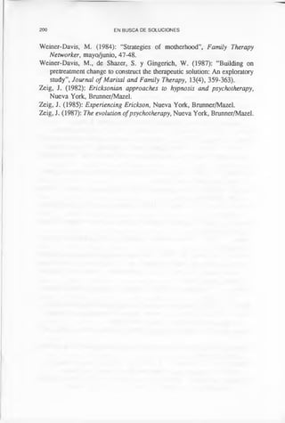 200 EN BUSCA DE SOLUCIONES
Weiner-Davis, M. (1984): “Strategies of motherhood”, Family Therapy
Networker, mayo/junio, 47-48.
Weiner-Davis, M., de Shazer, S. y Gingerich, W. (1987): “Building on
pretreatment change to construct the therapeutic solution: An exploratory
study”, Journal of Marital and Family Therapy, 13(4), 359-363).
Zeig, J. (1982): Ericksonian approaches to hypnosis and psychotherapy,
Nueva York, Brunner/Mazel.
Zeig, J. (1985): Experiencing Erickson, Nueva York, Brunner/Mazel.
Zeig, J. (1987): The evolution ofpsychotherapy, Nueva York, Brunner/Mazel.
 