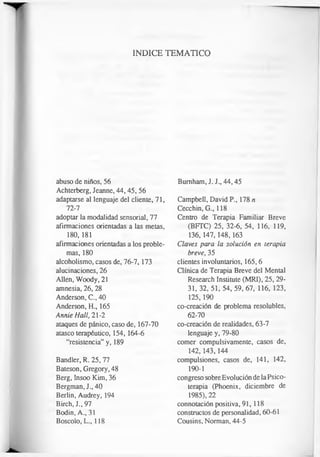 INDICE TEMATICO
abuso de niños, 56
Achterberg, Jeanne, 44,45, 56
adaptarse al lenguaje del cliente, 71,
72-7
adoptar la modalidad sensorial, 77
afirmaciones orientadas a las metas,
180, 181
afirmaciones orientadas a los proble­
mas, 180
alcoholismo, casos de, 76-7, 173
alucinaciones, 26
Alien, Woody, 21
amnesia, 26, 28
Anderson, C., 40
Anderson, H., 165
Annie Hall, 21-2
ataques de pánico, caso de, 167-70
atasco terapéutico, 154, 164-6
“resistencia” y, 189
Bandler, R. 25, 77
Bateson, Gregory, 48
Berg, Insoo Kim, 36
Bergman, J., 40
Berlin, Audrey, 194
Birch, J., 97
Bodin, A., 31
Boscolo, L., 118
Bumham, J. J., 44,45
Campbell, David P., 178 n
Cecchin, G., 118
Centro de Terapia Familiar Breve
(BFTC) 25, 32-6, 54, 116, 119,
136,147,148, 163
Claves para la solución en terapia
breve, 35
clientes involuntarios, 165,6
Clínica de Terapia Breve del Mental
Research Institute (MRI), 25, 29-
3 1 ,3 2 ,5 1 ,5 4 , 59, 67, 116, 123,
125,190
co-creación de problema resolubles,
62-70
co-creación de realidades, 63-7
lenguaje y, 79-80
comer compulsivamente, casos de,
142,143,144
compulsiones, casos de, 141, 142,
190-1
congreso sobre Evolución de la Psico­
terapia (Phoenix, diciembre de
1985), 22
connotación positiva, 91,118
constructos de personalidad, 60-61
Cousins, Norman, 44-5
 