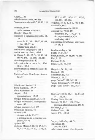 202 EN BUSCA DE SOLUCIONES
Coyne, J., 51
cristal unidireccional, 90, 116
“curas en unasola sesión”,41,89,159
defensas, 39-40
veáse también resistencia.
Deissler, Klaus, 90
depresión o supuesta depresión, 52,
79
casos de, 11,30-1,59-60,68,69,
115-6, 142,171-6
“receta” para una, 111
derivaciones del juzgado, 165-6
derivaciones escolares, 165-6
de Shazer, S., 28, 32, 34, 35,40, 54,
90,96, 148,166, 180, 182,185
directivas paradójicas, 30
dolores de cabeza, casos de, 152-4,
18-24,183-4
dolores de cabeza en racimo, casos de,
152-4
Dulwich Centre Newsletter (Austra­
lia), 97
eclecticismo técnico, 15
efecto mariposa, 139-47
efecto Rashomon, 57
elogios, 117-9
normalizadores 112-13
enfoque de la utilización, 26-7, 33
enfoque individual vs. enfoque sistè­
mico, 145
enfoque sistèmico, 145,165
ensalada de palabras, 73
entrevista, 63
elementos de la, 87-137
y negociación de la realidad tera­
péutica, 67-70
equipos, 116
Erickson, Milton, 9-10,24, 25-9, 33,
35,45,49, 53, 55, 62, 72,73, 78,
90, 114, 125, 140-1, 151, 155-7,
167,183,185, 186
etiquetas, 25,60-1, 78-9, 101-2,187
evaluación, 64-5
como intervención, 89-91
expectativas, 79-80,157
de cambio, 34,71,90,147-8
del experimentador, 43-4
resultado y, 44-5
experiencias terapéuticas anteriores,
55,182-3
familias sin hogar, 36
Fields, W. C., 167
Fisch, Richard, 29,31, 59,72, 165
Fish, J„ 25
Fishman, C., 24
Freud, S„ 26, 78,140
Gingerich, W., 96, 180
Gleick, J., 139
Goolishian, H., 165
Grinder, J„ 25,77
grupo “así-así”, 159,162,61
“grupo del milagro”, 159, 160-2
grupo “igual o peor”, 159, 163-4
Haley, Jay, 24-26,38,41,49, 61,62,
141,166, 183
Healing Heart, The, 44
hipnosis, 25,28, 71,109, 193-4,
orientada a las soluciones, 151-57
Hoffman, L., 118
Hudson Center, 194
humor, 136, 149-50
Imagery in Healing, 44, 56
impotencia, 167
caso de, 108-9
inducción de trance, véase hipnosis.
 