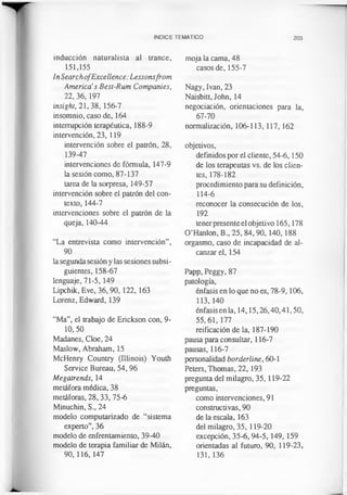 INDICE TEMATICO 203
inducción naturalista al trance,
151,155
InSearchofExcellence: Lessonsfrom
America’s Best-Rum Companies,
22, 36,197
insight, 21, 38, 156-7
insomnio, caso de, 164
interrupción terapéutica, 188-9
intervención, 23, 119
intervención sobre el patrón, 28,
139-47
intervenciones de fórmula, 147-9
la sesión como, 87-137
tarea de la sorpresa, 149-57
intervención sobre el patrón del con­
texto, 144-7
intervenciones sobre el patrón de la
queja, 140-44
“La entrevista como intervención”,
90
la segunda sesión y las sesiones subsi­
guientes, 158-67
lenguaje, 71-5, 149
Lipchik, Eve, 36,90, 122, 163
Lorenz, Edward, 139
“Ma”, el trabajo de Erickson con, 9-
10, 50
Madanes, Cloe, 24
Maslow, Abraham, 15
McHenry Country (Illinois) Youth
Service Bureau, 54,96
Megatrends, 14
metáfora médica, 38
metáforas, 28,33, 75-6
Minuchin, S., 24
modelo computarizado de “sistema
experto”, 36
modelo de enfrentamiento, 39-40
modelo de terapia familiar de Milán,
90,116,147
moja la cama, 48
casos de, 155-7
Nagy, Ivan, 23
Naisbitt, John, 14
negociación, orientaciones para la,
67-70
normalización, 106-113,117, 162
objetivos,
definidos por el cliente, 54-6,150
de los terapeutas vs. de los clien­
tes, 178-182
procedimiento para su definición,
114-6
reconocer la consecución de los,
192
tenerpresente el objetivo 165,178
O’Hanlon, B„ 25, 84, 90, 140, 188
orgasmo, caso de incapacidad de al­
canzar el, 154
Papp, Peggy, 87
patología,
énfasis en lo que no es, 78-9,106,
113,140
énfasis en la, 14,15,26,40,41,50,
55,61,177
reificación de la, 187-190
pausa para consultar, 116-7
pausas, 116-7
personalidad borderline, 60-1
Peters, Thomas, 22, 193
pregunta del milagro, 35,119-22
preguntas,
como intervenciones, 91
constructivas, 90
de la escala, 163
del milagro, 35, 119-20
excepción, 35-6,94-5,149, 159
orientadas al futuro, 90, 119-23,
131,136
 