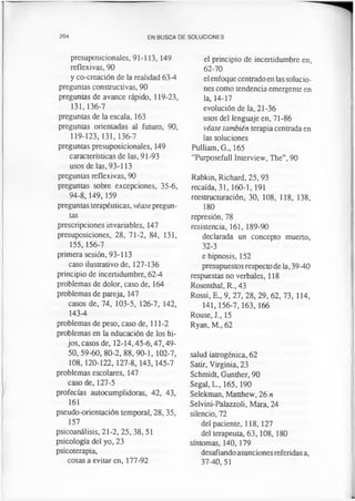 204 EN BUSCA DE SOLUCIONES
presuposicionales, 91-113, 149
reflexivas, 90
y co-creación de la realidad 63-4
preguntas constructivas, 90
preguntas de avance rápido, 119-23,
131,136-7
preguntas de la escala, 163
preguntas orientadas al futuro, 90,
119-123,131,136-7
preguntas presuposicionales, 149
características de las, 91-93
usos de las, 93-113
preguntas reflexivas, 90
preguntas sobre excepciones, 35-6,
94-8, 149, 159
preguntas terapéuticas, véase pregun­
tas
prescripciones invariables, 147
presuposiciones, 28, 71-2, 84, 131,
155,156-7
primera sesión, 93-113
caso ilustrativo de, 127-136
principio de incertidumbre, 62-4
problemas de dolor, caso de, 164
problemas de pareja, 147
casos de, 74, 103-5, 126-7, 142,
143-4
problemas de peso, caso de, 111-2
problemas en la educación de los hi­
jos, casos de, 12-14,45-6,47,49-
50, 59-60, 80-2, 88, 90-1, 102-7,
108,120-122, 127-8,143,145-7
problemas escolares, 147
caso de, 127-5
profecías autocumplidoras, 42, 43,
161
pseudo-orientación temporal, 28, 35,
157
psicoanálisis, 21-2,25, 38,51
psicología del yo, 23
psicoterapia,
cosas a evitar en, 177-92
el principio de incertidumbre en,
62-70
el enfoque centrado en las solucio­
nes como tendencia emergente en
la, 14-17
evolución de la, 21-36
usos del lenguaje en, 71-86
véase también terapia centrada en
las soluciones
Pulliam, G., 165
“Purposefull Interview, The”, 90
Rabkin, Richard, 25, 93
recaída, 31, 160-1, 191
reestructuración, 30, 108, 118, 138,
180
represión, 78
resistencia, 161, 189-90
declarada un concepto muerto,
32-3
e hipnosis, 152
presupuestos respecto de la, 39-40
respuestas no verbales, 118
Rosenthal, R., 43
Rossi, E„ 9, 27, 28, 29, 62, 73, 114,
141,156-7,163, 166
Rouse, J., 15
Ryan, M., 62
salud iatrogénica, 62
Satir, Virginia, 23
Schmidt, Gunther, 90
Segal, L„ 165, 190
Selekman, Matthew, 26 n
Selvini-Palazzoli, Mara, 24
silencio, 72
del paciente, 118,127
del terapeuta, 63,108, 180
síntomas, 140,179
desafiandoasunciones referidas a,
37-40,51
 