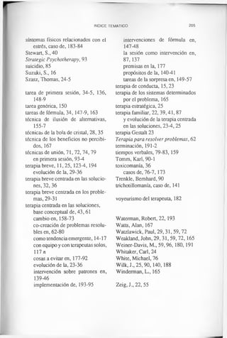 INDICE TEMATICO 205
síntomas físicos relacionados con el
estrés, caso de, 183-84
Stewart, S., 40
Strategic Psychotherapy, 93
suicidio, 85
Suzuki, S., 16
Szasz, Thomas, 24-5
tarea de primera sesión, 34-5, 136,
148-9
tarea genérica, 150
tareas de fórmula, 34, 147-9, 163
técnica de ilusión de alternativas,
155-7
técnicas de la bola de cristal, 28,35
técnica de los beneficios no percibi­
dos, 167
técnicas de unión, 71, 72, 74, 79
en primera sesión, 93-4
terapia breve, 11,25,123-4,194
evolución de la, 29-36
terapia breve centrada en las solucio­
nes, 32, 36
terapia breve centrada en los proble­
mas, 29-31
terapia centrada en las soluciones,
base conceptual de, 43,61
cambio en, 158-73
co-creación de problemas resolu­
bles en, 62-80
como tendencia emergente, 14-17
con equipo y con terapeutas solos,
117 n
cosas a evitar en, 177-92
evolución de la, 23-36
intervención sobre patrones en,
139-46
implementación de, 193-95
intervenciones de fórmula en,
147-48
la sesión como intervención en,
87, 137
premisas en la, 177
propósitos de la, 140-41
tareas de la sorpresa en, 149-57
terapia de conducta, 15,23
terapia de los sistemas determinados
por el problema, 165
terapia estratégica, 25
terapia familiar, 22, 39,41, 87
y evolución de la terapia centrada
en las soluciones, 23-4,25
terapia Gestalt 23
Terapia para resolver problemas, 62
terminación, 191-2
tiempos verbales, 79-83,159
Tomm, Karl, 90-1
toxicomanía, 36
casos de, 76-7,173
Trenkle, Bernhard, 90
trichotillomania, caso de, 141
voyeurismo del terapeuta, 182
Waterman, Robert, 22,193
Watts, Alan, 167
Watzlawick, Paul, 29,31,59,72
Weakland, John, 29, 31,59, 72,165
Weiner-Davis, M., 59,96, 180, 191
Whitaker, Carl, 24
White, Michael, 76
Wilk.J., 25,90,140,188
Winderman, Li, 165
Zeig, J., 22, 55
 
