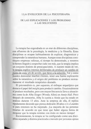 l.LA EVOLUCION DE LA PSICOTERAPIA
DE LAS EXPLICACIONES Y LOS PROBLEMAS
A LAS SOLUCIONES
La terapia fue engendrada en un mar de diferentes disciplinas,
con afluentes de la psicología, la medicina y la filosofía. Estas
disciplinas se ocupan habitualmente de explicar, diagnosticar y
comprender la naturaleza humana. Aunque estas disciplinas cons­
tituyen empresas valiosas, el tiempo ha demostrado, y nosotros
lo hemos llegado a sospechar cada vez más, que la terapia implica
un conjunto distinto de preocupaciones. A nuestro modo de ver,
la terapia implica intentos deliberados de producir un cambio de
punto de vista y/o de acción, que lleve a la solución. Tal y como
pueden demostrar muchos clientes, tener una buena explicación
sobre la naturaleza y el origen del problema no produce necesa­
riamente el resultado terapéutico deseado.
El psicoanálisis es, por supuesto, el enfoque arquetípico que
destaca el papel del insight para producir cambio. Ocasionalmente
sí produce resultados, pero con mayor frecuencia lleva a situacio­
nes como la de Alby Singer (Woody Alien) en Annie Hall. Poco
después de conocerse, Alby le cuenta a Annie que ha estado en
análisis durante 13 años. Ante la sorpresa de ella, él replica
rápidamente diciendo que piensa dedicarle 20 años e ir a Lourdes
si para entonces no ha mejorado. ¡La mayoría de las personas
estarían de acuerdo en que tiene que haber alguna forma de
asegurar que la terapia termine con éxito en menos tiempo!
Recientemente, la terapia se ha configurado como una disci­
plina separada y distinta practicada a menudo por personas ajenas
 