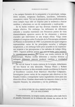22 EN BUSCA DE SOLUCIONES
a los campos formales de la psiquiatría y la psicología: trabaja­
dores sociales, terapeutas familiares, sacerdotes, enfermeras,
consejeros y otros. Tal vez la presencia de estos profesionales de
otros campos haya sido un impulso para la tendencia a buscar
cambios y soluciones en vez de comprensión y explicación.
Se ha hecho evidente que hay diversas maneras de hacer
terapia efectiva. Sin embargo, los defensores de diferentes
métodos y escuelas mantienen con frecuencia puntos de vista
diametralmente opuestos acerca de los elementos y técnicas
cruciales que intervienen en una terapia eficaz. Valga como
ejemplo el congreso sobre Evolución de la Psicoterapia celebrado
en Phoenix en diciembre de 1985. Los ponentes de aquel congreso
representaban varias de las principales escuelas y enfoques
terapéuticos, y sin embargo hubo poco acuerdo en las exposicio­
nes respecto a los presupuestos o los métodos de trabajo (Zeig,
1987). Algunos podrían pensar que esto es malo, pero nosotros
lo consideramos positivo. No existe una teoría correcta de la
psicoterapia. Muchas teorías diferentes y muchas técnicas y
enfoques diferentes parecen producir cambios y resultados
positivos.
En vez de buscar la teoría correcta de la terapia, deberíamos
tal vez buscar en otra dirección. Thomas Peters y Robert
Waterman tuvieron la idea acertada cuando escribieron In Search
of Excellence: Lessons from America’s Best-Run Companies.
Investigaron juntos varias de las empresas más efectivas en los
Estados Unidos y extrapolaron varios ingredientes clave para una
dirección eficaz. Estaban observando los mayores éxitos y no los
mayores fracasos, las soluciones y no los problemas.
LA EVOLUCION DE UNA ORIENTACION CENTRADA
EN LAS SOLUCIONES
Tradicionalmente, la terapia estaba orientada sobre todo hacia
el pasado, buscando en la infancia del cliente las raíces de los
 