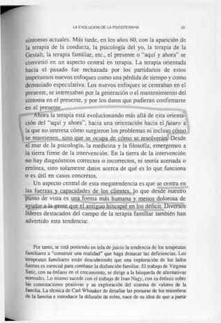 LA EVOLUCION DE LA PSICOTERAPIA 23
síntomas actuales. Más tarde, en los años 60, con la aparición de
la terapia de la conducta, la psicología del yo, la terapia de la
Gestalt, la terapia familiar, etc., el presente o “aquí y ahora” se
convirtió en un aspecto central en terapia. La terapia orientada
hacia el pasado fue rechazada por los partidarios de estos
impetuosos nuevos enfoques como una pérdida de tiempo y como
demasiado especulativa. Los nuevos enfoques se centraban en el
presente, se interesaban por la generación o el mantenimiento del
síntoma en el presente, y por los datos que pudieran confirmarse
en el presente.
Ahora la terapia está evolucionando más allá de esta orienta­
ción del “aquí y ahora”, hacia una orientación hacia el futuro a
la que no interesa cómo surgieron los problemas ni incluso cómo
se mantienen, sino que se ocupa de cómo se resolverán. Desde
el mar de la psicología, la medicina y la filosofía, emergemos a
la tierra firme de la intervención. En la tierra de la intervención
no hay diagnósticos correctos o incorrectos, ni teoría acertada o
errónea, sino solamente datos acerca de qué es lo que funciona
o es útil en casos concretos.
Un aspecto central de esta megatendencia es que se centra en
las fuerzas y capacidades de los clientes, lo que desde nuestro
punto de vista es una forma más humana y menos dolorosa de
ayudar a la gente que el antiguo hincapié en los déficit. Diversos
líderes destacados del campo de la terapia familiar también han
advertido esta tendencia:
Por tanto, se está poniendo en tela de juicio la tendencia de los terapeutas
familiares a “construir una realidad” que haga destacar las deficiencias. Los
terapeutas familiares están descubriendo que una exploración de los lados
fuertes es esencial para combatir la disfunción familiar. El trabajo de Virginia
Satir, con su énfasis en el crecimiento, se dirige a la búsqueda de alternativas
normales. Lo mismo sucede con el trabajo de Ivan Nagy, con su énfasis sobre
las connotaciones positivas y su exploración del sistema de valores de la
familia. La técnica de Cari Whitaker de desafiar las posturas de los miembros
de la familia e introducir la difusión de roles, nace de su idea de que a partir
 