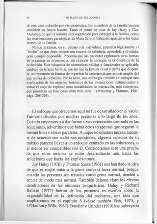 24 EN BUSCA DE SOLUCIONES
de este caos inducido por vía terapéutica, los miembros de la familia pueden
descubrir su fuerza latente. Tanto el punto de vista de Jay Haley y Cloe
Madanes, de que el síntoma está organizado para proteger a la familia, como
las intervenciones paradójicas de Mara Selvini Palazzoli apuntan a los lados
fuertes de la familia...
Milton Erickson, en su trabajo con individuos, apuntaba lógicamente el
“hecho” de que éstos poseen una reserva de sabiduría, aprendida y olvidada,
pero siempre disponible. Proponía que sus pacientes explorasen otras formas
de organizar su experiencia, sin explorar la etiología ni la dinámica de la
disfunción. Esta búsqueda de alternativas válidas y funcionales es aplicable
también en terapia familiar, puesto que la familia es un sistema que dispone
de un repertorio de formas de organizar la experiencia que es más amplio del
que utiliza de ordinario. Por lo tanto, una estrategia consiste en soslayar una
exploración de los orígenes históricos de las interacciones disfuncionales y
tomar el atajo de explorar otras modalidades de interacción, más complejas,
que prometan un funcionamiento más sano... (Minuchin y Fishman, 1981,
págs. 268-269).
El enfoque que ofrecemos aquí no fue desarrollado en el vacío.
Fuimos influidos por muchas personas a lo largo de los años.
Cuando empezamos a dar forma a esta orientación centrada en las
soluciones, advertimos que había otros terapeutas que seguían la
misma línea o líneas paralelas. Aunque no estamos necesariamen­
te de acuerdo con todas sus opiniones, algunos aspectos de su
trabajo parecen llevar a un enfoque centrado en las soluciones, o
al menos ser compatibles con él. Consideramos esto una prueba
de que otras terapias se están desarrollando más hacia las
soluciones que hacia las explicaciones.
Jay Haley (1976) y Thomas Szasz (1961) nos han dado la idea
de que es mejor tratar a la gente como si fuera normal, porque
cuando las personas son tratadas como gente normal, tienden a
actuar de modo más normal. También dejaron claro los efectos
debilitadores de las etiquetas psiquiátricas. Haley y Richard
Rabkin (1977) fueron de los primeros en escribir sobre la
negociabilidad de la definición del problema, una idea que
ampliaremos en el capítulo 3 (véase también Fish, 1973; y
O’Hanlon y Wilk, 1987). Bandler y Grinder (1979) han subrayado
 