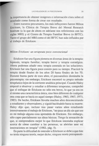 LA EVOLUCION DE LA PSICOTERAPIA 25
la importancia de obtener imágenes e información clara sobre el
resultado como forma de crear ese resultado.
Entre nuestros precursores, los más influyentes fueron Milton
Erickson, la Clínica de Terapia Breve del Mental Research
Institute (a la que de ahora en adelante nos referiremos con las
siglas MRI) y el Centro de Terapia Familiar Breve (o BFTC).
Tanto el grupo del MRI como el del BFTC han sido influidos por
el trabajo de Erickson.
Milton Erickson: un terapeuta poco convencional
Erickson fue una figura pionera en diversas áreas de la terapia:
hipnosis, terapia familiar, terapia breve y terapia estratégica.
Ahora podemos añadir otra: terapia centrada en las soluciones.
Erickson fue una figura poco común para su tiempo. Practicó la
terapia desde finales de los años 20 hasta finales de los 70.
Durante buena parte de esos años, el psicoanálisis dominaba la
psicoterapia; sin embargo, Erickson encontró su propio método
terapéutico lejos de la corriente analítica principal. Cuando Haley
empezó a observar y estudiar a diferentes terapeutas, comprobó
que el enfoque de Erickson no sólo era breve, lo que ya era en
sí mismo una característica única, sino bien diferente de cualquier
otra cosa que se hacía en aquel tiempo (Haley, 1963, 1967, 1973,
1985). De hecho, Erickson llevaba muchos años desconcertando
a estudiantes y observadores, y siguió haciéndolo hasta su muerte.
Haley dijo que, incluso tras pasar varios años estudiando
intensivamente el trabajo de Erickson, “no pasa un día sin que use
en mi trabajo alguna cosa aprendida de Erickson. Sin embargo,
sólo capto parcialmente sus ideas básicas. Tengo la sensación de
que, si comprendiera mejor lo que Erickson intentaba explicar
acerca de cómo cambiar a las personas, se abrirían ante mí
innovaciones en terapia” (1982, pág. 5).
En parte la dificultad de entender a Erickson se debe a que éste
no tenía ninguna teoría, mejor dicho, ninguna teoría psicopatoló-
 