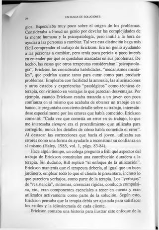 26
EN BUSCA DE SOLUCIONES
gica. Especulaba muy poco sobre el origen de los problemas.
Consideraba a Freud un genio por develar las complejidades de
la mente humana y la psicopatología, pero inútil a la hora de
ayudar a las personas a cambiar. Tal vez esta distinción haga más
fácil comprender el trabajo de Erickson. Era un genio ayudando
a las personas a cambiar, pero tenía poca pericia o poco interés
en entender por qué se quedaban atascadas en sus problemas. De
hecho, las cosas que otros terapeutas consideraban “psicopatolo­
gía”, Erickson las consideraba habilidades, “mecanismos menta­
les”, que podrían usarse tanto para curar como para producir
problemas. Empleaba con facilidad la amnesia, las alucinaciones
y otros estados y experiencias “patológicos” como técnicas de
terapia, convirtiendo en ventajas lo que parecían desventajas. Por
ejemplo, cuando Erickson estaba tratando a un joven con poca
confianza en sí mismo que acababa de obtener un trabajo en un
banco, le preguntaba con cierto detalle sobre su trabajo, interesán­
dose especialmente por los errores que había cometido. Erickson
comentó: “Cada vez que cometía un error en su trabajo, lo que
me interesaba siempre era el procedimiento que utilizaba para
corregirlo, nunca los detalles de cómo había cometido el error”.
Al destacar las correcciones que hacía el joven, utilizaba sus
errores como una forma de ayudarle a reconstruir su confianza en
sí mismo (Haley, 1985, vol. 1, págs. 83-84).
Hace algún tiempo, un colega preguntó a Bill qué aspectos del
trabajo de Erickson constituían una contribución duradera a la
terapia. Sin dudarlo, Bill replicó “el enfoque de la utilización”.
Erickson mantenía que el terapeuta debería, al igual que un buen
jardinero, emplear todo lo que el cliente le presentara, incluso lo
que pareciera yerbajos, como parte de la terapia. Los “yerbajos”
de “resistencia”, síntomas, creencias rígidas, conducta compulsi­
va, etc., eran componentes esenciales a tener en cuenta y eran
utilizados activamente como parte de la solución. Según esto,
Erickson pensaba que la terapia debía ser ajustada para satisfacer
los estilos y la idiosincrasia de cada cliente.
Erickson contaba una historia para ilustrar este enfoque de la
 