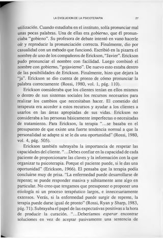 LA EVOLUCION DE LA PSICOTERAPIA 27
utilización. Cuando estudiaba en el instituto, solía pronunciar mal
unas pocas palabras. Una de ellas era gobierno, que él pronun­
ciaba “gobieno”. Su profesora de debate intentó en vano hacerle
oír y reproducir la pronunciación correcta. Finalmente, dio por
casualidad con un método que funcionó. Escribió en la pizarra el
nombre de uno de los compañeros de Erickson, “Javier”. Erickson
pudo pronunciar el nombre con facilidad. Luego combinó el
nombre con gobierno, “gojaviemo”. De nuevo esto estaba dentro
de las posibilidades de Erickson. Finalmente, hizo que dejara la
“ja”. Erickson se dio cuenta de pronto de cómo pronunciar la
palabra correctamente (Rossi, 1980, vol. 1, pág. 110).
Erickson consideraba que los clientes tenían en ellos mismos
o dentro de sus sistemas sociales los recursos necesarios para
realizar los cambios que necesitaban hacer. El cometido del
terapeuta era acceder a estos recursos y ayudar a los clientes a
usarlos en las áreas apropiadas de sus vidas. Erickson no
consideraba a las personas básicamente imperfectas o necesitadas
de tratamiento. Para Erickson, la terapia “...se basaba en el
presupuesto de que existe una fuerte tendencia normal a que la
personalidad se adapte si se le da una oportunidad” (Rossi, 1980,
vol. 4, pág. 505).
Erickson también subrayaba la importancia de respetar las
capacidades del cliente. “.. .Debes confiar en la capacidad de cada
paciente de proporcionarte las claves y la información con la que
organizar tu psicoterapia. Porque el paciente puede, si le das una
oportunidad” (Erickson, 1966). El pensaba que la terapia podía
concluirse muy de prisa. “La enfermedad puede desarrollarse de
repente; se puede responder masiva y súbitamente ante algo en
particular. No creo que tengamos que presuponer o proponer una
etiología ni un proceso terapéutico largos, e innecesariamente
extensos. Verás, si la enfermedad puede surgir de repente, la
terapia puede darse igual de pronto” (Rossi, Ryan y Sharp, 1983,
pág. 71). Subrayaba el papel de las expectativas positivas a la hora
de producir la curación. “...Deberíamos esperar encontrar
soluciones en vez de aceptar pasivamente una sentencia de
 