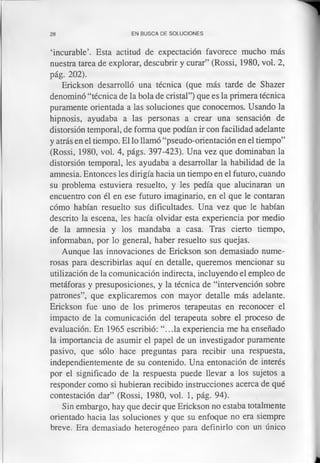 28 EN BUSCA DE SOLUCIONES
‘incurable’. Esta actitud de expectación favorece mucho más
nuestra tarea de explorar, descubrir y curar” (Rossi, 1980, vol. 2,
pág. 202).
Erickson desarrolló una técnica (que más tarde de Shazer
denominó “técnica de la bola de cristal”) que es la primera técnica
puramente orientada a las soluciones que conocemos. Usando la
hipnosis, ayudaba a las personas a crear una sensación de
distorsión temporal, de forma que podían ir con facilidad adelante
y atrás en el tiempo. El lo llamó “pseudo-orientación en el tiempo”
(Rossi, 1980, vol. 4, págs. 397-423). Una vez que dominaban la
distorsión temporal, les ayudaba a desarrollar la habilidad de la
amnesia. Entonces les dirigía hacia un tiempo en el futuro, cuando
su problema estuviera resuelto, y les pedía que alucinaran un
encuentro con él en ese futuro imaginario, en el que le contaran
cómo habían resuelto sus dificultades. Una vez que le habían
descrito la escena, les hacía olvidar esta experiencia por medio
de la amnesia y los mandaba a casa. Tras cierto tiempo,
informaban, por lo general, haber resuelto sus quejas.
Aunque las innovaciones de Erickson son demasiado nume­
rosas para describirlas aquí en detalle, queremos mencionar su
utilización de la comunicación indirecta, incluyendo el empleo de
metáforas y presuposiciones, y la técnica de “intervención sobre
patrones”, que explicaremos con mayor detalle más adelante.
Erickson fue uno de los primeros terapeutas en reconocer el
impacto de la comunicación del terapeuta sobre el proceso de
evaluación. En 1965 escribió: “...la experiencia me ha enseñado
la importancia de asumir el papel de un investigador puramente
pasivo, que sólo hace preguntas para recibir una respuesta,
independientemente de su contenido. Una entonación de interés
por el significado de la respuesta puede llevar a los sujetos a
responder como si hubieran recibido instrucciones acerca de qué
contestación dar” (Rossi, 1980, vol. 1, pág. 94).
Sin embargo, hay que decir que Erickson no estaba totalmente
orientado hacia las soluciones y que su enfoque no era siempre
breve. Era demasiado heterogéneo para definirlo con un único
 