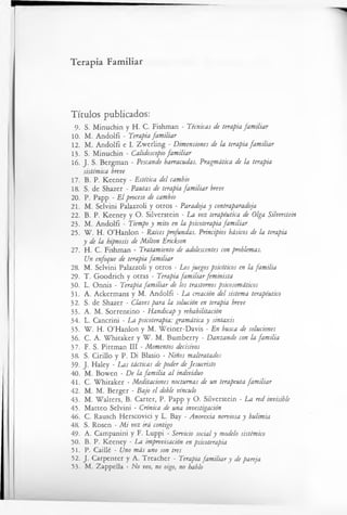 Terapia Familiar
Títulos publicados:
9. S. Minuchin y H. C. Fishman - Técnicas de terapia familiar
10. M. Andolfi - Terapia familiar
12. M. Andolfi e I. Zwerling - Dimensiones de la terapia familiar
13. S. Minuchin - Calidoscopio familiar
16. J. S. Bergman - Pescando barracadas. Pragmática de la terapia
sistèmica breve
17. B. P. Keeney - Estética del cambio
18. S. de Shazer - Pautas de terapia familiar breve
20. P. Papp - El proceso de cambio
21. M. Selvini Palazzoli y otros - Paradoja y contraparadoja
22. B. P. Keeney y O. Silverstein - La voz terapéutica de Olga Silverstein
23. M. Andolfi - Tiempo y mito en la psicoterapia familiar
25. W. H. O ’Hanlon - Raíces profundas. Principios básicos de la terapia
y de la hipnosis de Milton Erickson
27. H. C. Fishman - Tratamiento de adolescentes con problemas.
Un enfoque de terapia familiar
28. M. Selvini Palazzoli y otros - Los juegos psico'ticos en la familia
29. T. Goodrich y otras - Terapia familiarfeminista
30. L. Onnis - Terapia familiar de los trastornos psicosomáticos
31. A. Ackermans y M. Andolfi - La creación del sistema terapéutico
32. S. de Shazer - Claves para la solución en terapia breve
33. A. M. Sorrentino - Handicap y rehabilitación
34. L. Cancrini - La psicoterapia: gramática y sintaxis
35. W. H. O ’Hanlon y M. Weiner-Davis - En busca de soluciones
36. C. A. W hitaker y W. M. Bumberry - Danzando con la familia
37. F. S. Pittman III - Momentos decisivos
38. S. Cirillo y P. Di Blasio - Niños maltratados
39. J. Haley - Las tácticas de poder deJesucristo
40. M. Bowen - De la familia al individuo
41. C. W hitaker - Meditaciones nocturnas de un terapeuta familiar
42. M. M. Berger - Bajo el doble vínculo
43. M. Walters, B. Carter, P. Papp y O. Silverstein - La red invisible
45. Matteo Selvini - Crónica de una investigación
46. C. Rausch Herscovici y L. Bay - Anorexia nerviosa y bulimia
48. S. Rosen - Mi voz irá contigo
49. A. Campanini y F. Luppi - Servicio social y modelo sistèmico
50. B. P. Keeney - La improvisación en psicoterapia
51. P. Caillé - Uno más uno son tres
52. J. Carpenter y A. Treacher - Terapia familiar y de pareja
53. M. Zappella - No veo, no oigo, no hablo
 