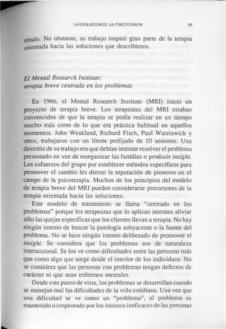 LA EVOLUCION DE LA PSICOTERAPIA 29
rótulo. No obstante, su trabajo inspiró gran parte de la terapia
orientada hacia las soluciones que describimos.
El Mental Research Institute:
terapia breve centrada en los problemas
En 1966, el Mental Research Institute (MRI) inició un
proyecto de terapia breve. Los terapeutas del MRI estaban
convencidos de que la terapia se podía realizar en un tiempo
mucho más corto de lo que era práctica habitual en aquellos
momentos. John Weakland, Richard Fisch, Paul Watzlawick y
otros, trabajaron con un límite prefijado de 10 sesiones. Una
directriz de su trabajo era que debían intentar resolver el problema
presentado en vez de reorganizar las familias o producir insight.
Los esfuerzos del grupo por establecer métodos específicos para
promover el cambio les dieron la reputación de pioneros en el
campo de la psicoterapia. Muchos de los principios del modelo
de terapia breve del MRI pueden considerarse precursores de la
terapia orientada hacia las soluciones.
Este modelo de tratamiento se llama “centrado en los
problemas” porque los terapeutas que lo aplican intentan aliviar
sólo las quejas específicas que los clientes llevan a terapia. No hay
ningún intento de buscar la patología subyacente o la fuente del
problema. No se hace ningún intento deliberado de promover el
insight. Se considera que los problemas son de naturaleza
interaccional. Se los ve como dificultades entre las personas más
que como algo que surge desde el interior de los individuos. No
se considera que las personas con problemas tengan defectos de
carácter ni que sean enfermos mentales.
Desde este punto de vista, los problemas se desarrollan cuando
se manejan mal las dificultades de la vida cotidiana. Una vez que
una dificultad se ve como un “problema”, el problema es
mantenido o empeorado por los intentos ineficaces de las personas
 