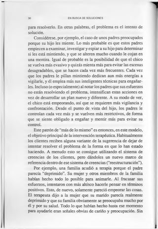 30 EN BUSCA DE SOLUCIONES
para resolverlo. En otras palabras, el problema es el intento de
solución.
Considérese, por ejemplo, el caso de unos padres preocupados
porque su hijo les miente. Lo más probable es que estos padres
empiecen a examinar, investigar y espiar a su hijo para determinar
si les está mintiendo, y que se alteren mucho cuando le cojan en
una mentira. Igual de probable es la posibilidad de que el chico
se vuelva más evasivo y quizás mienta más para evitar las escenas
desagradables, que se hacen cada vez más frecuentes. Cada vez
que los padres le pillan mintiendo dedican aun más energías a
vigilarle, y él emplea más sus inteligentes técnicas para engañar­
les. Incluso (o especialmente) al notar los padres que sus esfuerzos
no están resolviendo el problema, intensifican estas acciones en
vez de desarrollar un plan nuevo y diferente. A su modo de ver,
el chico está empeorando, así que se requieren más vigilancia y
confrontación. Desde el punto de vista del hijo, los padres le
controlan cada vez más y se vuelven más restrictivos, de forma
que se siente obligado a engañar y mentir más para evitar su
control.
Este patrón de “más de lo mismo” es entonces, en este modelo,
el objetivo principal de la intervención terapéutica. Habitualmente
los clientes reciben alguna variante de la sugerencia de dejar de
intentar resolver el problema de la forma en que lo han estado
haciendo. A menudo esto se consigue utilizando el sistema de
creencias de los clientes, pero dándoles un nuevo marco de
referencia dentro de ese sistema de creencias (“reestructuración”).
Por ejemplo, una familia acudió a terapia porque el padre
parecía “deprimido”. Su mujer y otros miembros de la familia
habían hecho todo lo posible para animarle. Al fracasar sus
esfuerzos, intentaron con más ahínco hacerle pensar en términos
positivos. Esto, de nuevo, solamente pareció empeorar las cosas.
El terapeuta dijo a la mujer que su marido parecía realmente
deprimido y que su familia obviamente se preocupaba mucho por
él y por su salud. Todo lo que habían hecho hasta ese momento
para ayudarle eran señales obvias de cariño y preocupación. Sin
 