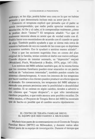 LA EVOLUCION DE LA PSICOTERAPIA 31
embargo, se les dijo, podría haber una cosa en la que no habían
pensado y que demostraría incluso más su amor por él.
Entonces el terapeuta explicó que pensaba que el padre se
sentía incomprendido, que nadie podía apreciar realmente su
desolación. Al fin y al cabo, si le comprendían realmente ¿cómo
le podían decir “ánimo”? El terapeuta añadió: “Lo que él
realmente necesita ahora es sentir que de verdad estáis con él.
Podéis hacer esto mostrándoos de acuerdo con él cuando se queje
de algo. También podéis ayudarle a que se sienta más cerca de
vosotros hablando de vez en cuando de las cosas que os deprimen
a vosotros también. Eso le ayudará a sentirse menos aislado”.
Pese a que las acciones sugeridas iban en contra del plan
original de la familia, tenían sentido al darles ese nuevo enfoque.
Cuando dejaron de intentar animarle, su “depresión” mejoró
(Weakland, Fisch, Watzlawick y Bodin, 1974, págs. 147-150).
Los teóricos del MRI señalan también que, de la misma forma
que los sistemas familiares pueden estar atascados en un patrón
ineficaz de “soluciones intentadas”, también pueden estarlo los
sistemas cliente/terapeuta. A veces los intentos de los terapeutas
por hacer cambiar a los clientes pueden producir un efecto opuesto
al deseado. En consecuencia, los terapeutas del MRI adoptan a
menudo una postura pesimista ante la posibilidad o deseabilidad
del cambio. Si se centran en algún cambio, tienden a advertir a
sus clientes que “vayan despacio”, o que sólo introduzcan
cambios pequeños, o que estén atentos ante posibles recaídas. De
todos modos, el Proyecto de Terapia Breve del MRI ha mostrado
que de hecho es posible que el cambio ocurra rápidamente.
EL CENTRO DE TERAPIA FAMILIAR BREVE:
EL EQUIPO QUE HIZO FAMOSO A MILWAUKEE
Michele hizo parte de su entrenamiento en el Centro de Terapia
Familiar Breve (BFTC) en Milwaukee, y durante varios años
formó parte de su equipo de investigación. Durante el tiempo que
 