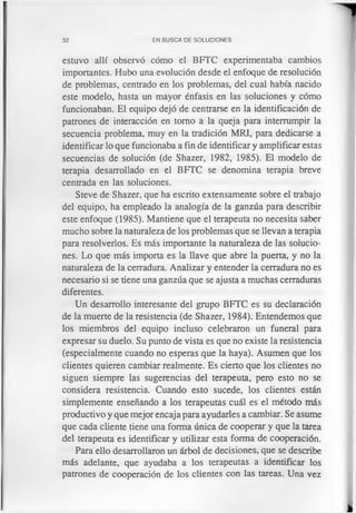32 EN BUSCA DE SOLUCIONES
estuvo allí observó cómo el BFTC experimentaba cambios
importantes. Hubo una evolución desde el enfoque de resolución
de problemas, centrado en los problemas, del cual había nacido
este modelo, hasta un mayor énfasis en las soluciones y cómo
funcionaban. El equipo dejó de centrarse en la identificación de
patrones de interacción en tomo a la queja para interrumpir la
secuencia problema, muy en la tradición MRI, para dedicarse a
identificar lo que funcionaba a fin de identificar y amplificar estas
secuencias de solución (de Shazer, 1982, 1985). El modelo de
terapia desarrollado en el BFTC se denomina terapia breve
centrada en las soluciones.
Steve de Shazer, que ha escrito extensamente sobre el trabajo
del equipo, ha empleado la analogía de la ganzúa para describir
este enfoque (1985). Mantiene que el terapeuta no necesita saber
mucho sobre la naturaleza de los problemas que se llevan a terapia
para resolverlos. Es más importante la naturaleza de las solucio­
nes. Lo que más importa es la llave que abre la puerta, y no la
naturaleza de la cerradura. Analizar y entender la cerradura no es
necesario si se tiene una ganzúa que se ajusta a muchas cerraduras
diferentes.
Un desarrollo interesante del grupo BFTC es su declaración
de la muerte de la resistencia (de Shazer, 1984). Entendemos que
los miembros del equipo incluso celebraron un funeral para
expresar su duelo. Su punto de vista es que no existe la resistencia
(especialmente cuando no esperas que la haya). Asumen que los
clientes quieren cambiar realmente. Es cierto que los clientes no
siguen siempre las sugerencias del terapeuta, pero esto no se
considera resistencia. Cuando esto sucede, los clientes están
simplemente enseñando a los terapeutas cuál es el método más
productivo y que mejor encaja para ayudarles a cambiar. Se asume
que cada cliente tiene una forma única de cooperar y que la tarea
del terapeuta es identificar y utilizar esta forma de cooperación.
Para ello desarrollaron un árbol de decisiones, que se describe
más adelante, que ayudaba a los terapeutas a identificar los
patrones de cooperación de los clientes con las tareas. Una vez
 