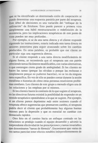 LA EVOLUCION DE LA PSICOTERAPIA 33
que se ha identificado un determinado estilo de cooperación se
puede determinar una respuesta paralela por parte del terapeuta.
Este árbol de decisiones es una variación del “enfoque de la
utilización” de Erickson. Esto puede parecer a primera vista
simplemente una hábil reestructuración o redefinición de la
resistencia, pero las implicaciones terapéuticas de este punto de
vista pueden ser muy profundas.
Por ejemplo, si se da una tarea directa y el cliente responde
siguiendo las instrucciones, estaría indicada otra tarea directa en
sesiones posteriores para seguir avanzando sobre los cambios
producidos. En otras palabras, es probable que ese cliente en
particular siga una sugerencia directa.
Si el cliente responde a una tarea directa modificándola de
alguna forma, se recomienda que el terapeuta use ese patrón
ofreciendo tareas fácilmente modificables, con varias alternativas,
o que contengan cierto grado de ambigüedad. Si los clientes no
hacen las tareas (porque las olvidan o porque las rechazan o
simplemente porque no pudieron hacerlas), no se les da ninguna
tarea específica. En vez de ello se pueden contar durante la sesión
metáforas o historias de cómo otras personas resolvieron proble­
mas similares. Los clientes de este grupo a menudo eligen una de
las soluciones y las emplean por sí mismos.
Si los clientes hacen lo contrario de lo que sugiere el terapeuta,
en las directivas futuras existirá la posibilidad de responder en un
sentido terapéutico oponiéndose a lo que se sugiere. Por ejemplo,
si un cliente parece deprimirse más entre sesiones cuando el
terapeuta ofrece sugerencias que promueven cambio, el terapeuta
podría decir al cliente que probablemente hay algunas buenas
razones para la depresión y que es esencial no cambiar con
demasiada rapidez.
Otro hito en el camino hacia un enfoque centrado en las
soluciones se produjo cuando el equipo desarrolló y advirtió la
sorprendente efectividad de las prescripciones y tareas invariables
que denominaron “tareas de fórmula”. Encontraron que varias de
sus tareas parecían tener efectos notables independientemente de
 