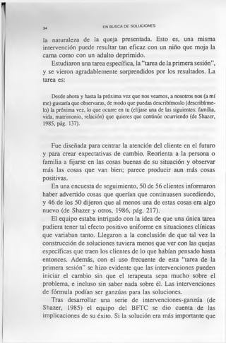 34
EN BUSCA DE SOLUCIONES
la naturaleza de la queja presentada. Esto es, una misma
intervención puede resultar tan eficaz con un niño que moja la
cama como con un adulto deprimido.
Estudiaron una tarea específica, la “tarea de la primera sesión”,
y se vieron agradablemente sorprendidos por los resultados. La
tarea es:
Desde ahora y hasta la próxima vez que nos veamos, a nosotros nos (a mí
me) gustaría que observaras, de modo que puedas describírnoslo (describírme­
lo) la próxima vez, lo que ocurre en tu (elíjase una de las siguientes: familia,
vida, matrimonio, relación) que quieres que continúe ocurriendo (de Shazer,
1985, pág. 137).
Fue diseñada para centrar la atención del cliente en el futuro
y para crear expectativas de cambio. Reorienta a la persona o
familia a fijarse en las cosas buenas de su situación y observar
más las cosas que van bien; parece producir aun más cosas
positivas.
En una encuesta de seguimiento, 50 de 56 clientes informaron
haber advertido cosas que querían que continuasen sucediendo,
y 46 de los 50 dijeron que al menos una de estas cosas era algo
nuevo (de Shazer y otros, 1986, pág. 217).
El equipo estaba intrigado con la idea de que una única tarea
pudiera tener tal efecto positivo uniforme en situaciones clínicas
que variaban tanto. Llegaron a la conclusión de que tal vez la
construcción de soluciones tuviera menos que ver con las quejas
específicas que traen los clientes de lo que habían pensado hasta
entonces. Además, con el uso frecuente de esta “tarea de la
primera sesión” se hizo evidente que las intervenciones pueden
iniciar el cambio sin que el terapeuta sepa mucho sobre el
problema, e incluso sin saber nada sobre él. Las intervenciones
de fórmula podían ser ganzúas para las soluciones.
Tras desarrollar una serie de intervenciones-ganzúa (de
Shazer, 1985) el equipo del BFTC se dio cuenta de las
implicaciones de su éxito. Si la solución era más importante que
 
