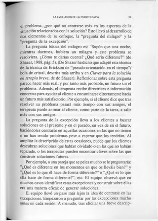 LA EVOLUCION DE LA PSICOTERAPIA 35
el problema, ¿por qué no centrarse más en los aspectos de la
situación relacionados con la solución? Esto llevó al desarrollo de
dos elementos de su enfoque, la “pregunta del milagro” y la
“pregunta de la excepción”.
La pregunta básica del milagro es: “Supon que una noche,
mientras duermes, hubiera un milagro y este problema se
resolviera. ¿Cómo te darías cuenta? ¿Qué sería diferente?” (de
Shazer, 1988, pág. 5). (De Shazer ha dicho que adaptó esta técnica
de la técnica de Erickson de “pseudo-orientación en el tiempo”/
bola de cristal, descrita más arriba y en Claves para la solución
en terapia breve, de de Shazer). Reflexionar sobre esta pregunta
parece hacer más real, y por tanto más probable, un futuro sin el
problema. Además, el terapeuta recibe directrices e información
concretas para ayudar al cliente a encaminarse directamente hacia
un futuro más satisfactorio. Por ejemplo, si el cliente dice que tras
resolver su problema pasará más tiempo con sus amigos, el
terapeuta puede animar al cliente, como parte de la tarea, a salir
más con sus amigos.
La pregunta de la excepción lleva a los clientes a buscar
soluciones en el presente y en el pasado, en vez de en el futuro,
haciéndoles centrarse en aquellas ocasiones en las que no tienen
o no han tenido problemas pese a esperar que los tendrían. Al
ampliar la descripción de estas ocasiones, puede que los clientes
descubran soluciones que habían olvidado o en las que no habían
reparado, o los terapeutas pueden encontrar claves sobre las que
construir soluciones futuras.
Por ejemplo, a una pareja que se pelea mucho se le preguntaría:
“¿Qué es diferente en los momentos en que os lleváis bien?” y
“¿Qué es lo que él hace de forma diferente?” o “¿Qué es lo que
ella hace de forma diferente?”, etc. El equipo observó que en
muchos casos identificar estas excepciones y construir sobre ellas
era una manera eficaz de generar soluciones.
El equipo llevó un paso más lejos la idea de centrarse en las
excepciones. Empezaron a preguntar por las excepciones mucho
antes en cada sesión. A menudo, tras elicitar una breve descrip­
 