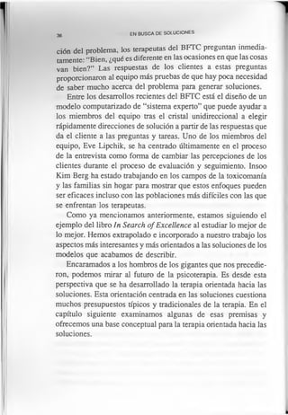 36
EN BUSCA DE SOLUCIONES
ción del problema, los terapeutas del BFTC preguntan inmedia­
tamente: “Bien, ¿qué es diferente en las ocasiones en que las cosas
van bien?” Las respuestas de los clientes a estas preguntas
proporcionaron al equipo más pruebas de que hay poca necesidad
de saber mucho acerca del problema para generar soluciones.
Entre los desarrollos recientes del BFTC está el diseño de un
modelo computarizado de “sistema experto” que puede ayudar a
los miembros del equipo tras el cristal unidireccional a elegir
rápidamente direcciones de solución a partir de las respuestas que
da el cliente a las preguntas y tareas. Uno de los miembros del
equipo, Eve Lipchik, se ha centrado últimamente en el proceso
de la entrevista como forma de cambiar las percepciones de los
clientes durante el proceso de evaluación y seguimiento. Insoo
Kim Berg ha estado trabajando en los campos de la toxicomanía
y las familias sin hogar para mostrar que estos enfoques pueden
ser eficaces incluso con las poblaciones más difíciles con las que
se enfrentan los terapeutas.
Como ya mencionamos anteriormente, estamos siguiendo el
ejemplo del libro In Search of Excellence al estudiar lo mejor de
lo mejor. Hemos extrapolado e incorporado a nuestro trabajo los
aspectos más interesantes y más orientados a las soluciones de los
modelos que acabamos de describir.
Encaramados a los hombros de los gigantes que nos precedie­
ron, podemos mirar al futuro de la psicoterapia. Es desde esta
perspectiva que se ha desarrollado la terapia orientada hacia las
soluciones. Esta orientación centrada en las soluciones cuestiona
muchos presupuestos típicos y tradicionales de la terapia. En el
capítulo siguiente examinamos algunas de esas premisas y
ofrecemos una base conceptual para la terapia orientada hacia las
soluciones.
 