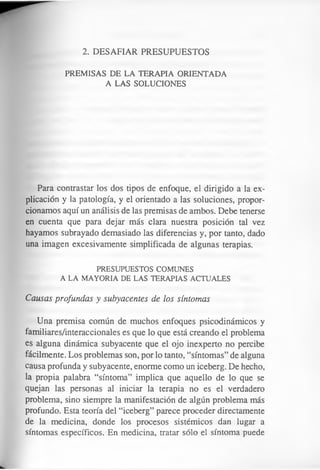2. DESAFIAR PRESUPUESTOS
PREMISAS DE LA TERAPIA ORIENTADA
A LAS SOLUCIONES
Para contrastar los dos tipos de enfoque, el dirigido a la ex­
plicación y la patología, y el orientado a las soluciones, propor­
cionamos aquí un análisis de las premisas de ambos. Debe tenerse
en cuenta que para dejar más clara nuestra posición tal vez
hayamos subrayado demasiado las diferencias y, por tanto, dado
una imagen excesivamente simplificada de algunas terapias.
PRESUPUESTOS COMUNES
A LA MAYORIA DE LAS TERAPIAS ACTUALES
Causas profundas y subyacentes de los síntomas
Una premisa común de muchos enfoques psicodinámicos y
familiares/interaccionales es que lo que está creando el problema
es alguna dinámica subyacente que el ojo inexperto no percibe
fácilmente. Los problemas son, por lo tanto, “síntomas” de alguna
causa profunda y subyacente, enorme como un iceberg. De hecho,
la propia palabra “síntoma” implica que aquello de lo que se
quejan las personas al iniciar la terapia no es el verdadero
problema, sino siempre la manifestación de algún problema más
profundo. Esta teoría del “iceberg” parece proceder directamente
de la medicina, donde los procesos sistémicos dan lugar a
síntomas específicos. En medicina, tratar sólo el síntoma puede
 