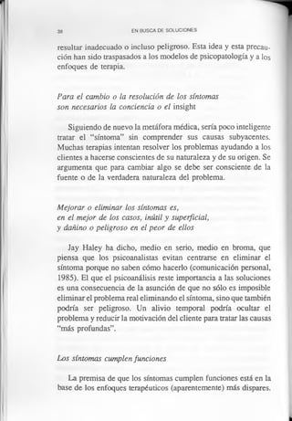 38 EN BUSCA DE SOLUCIONES
resultar inadecuado o incluso peligroso. Esta idea y esta precau­
ción han sido traspasados a los modelos de psicopatología y a los
enfoques de terapia.
Para el cambio o la resolución de los síntomas
son necesarios la conciencia o el insight
Siguiendo de nuevo la metáfora médica, sería poco inteligente
tratar el “síntoma” sin comprender sus causas subyacentes.
Muchas terapias intentan resolver los problemas ayudando a los
clientes a hacerse conscientes de su naturaleza y de su origen. Se
argumenta que para cambiar algo se debe ser consciente de la
fuente o de la verdadera naturaleza del problema.
Mejorar o eliminar los síntomas es,
en el mejor de los casos, inútil y superficial,
y dañino o peligroso en el peor de ellos
Jay Haley ha dicho, medio en serio, medio en broma, que
piensa que los psicoanalistas evitan centrarse en eliminar el
síntoma porque no saben cómo hacerlo (comunicación personal,
1985). El que el psicoanálisis reste importancia a las soluciones
es una consecuencia de la asunción de que no sólo es imposible
eliminar el problema real eliminando el síntoma, sino que también
podría ser peligroso. Un alivio temporal podría ocultar el
problema y reducir la motivación del cliente para tratar las causas
“más profundas”.
Los síntomas cumplen funciones
La premisa de que los síntomas cumplen funciones está en la
base de los enfoques terapéuticos (aparentemente) más dispares.
 