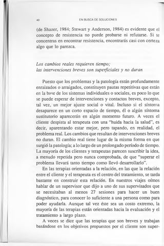 40 EN BUSCA DE SOLUCIONES
(de Shazer, 1984; Stewart y Anderson, 1984) es evidente que el
concepto de resistencia no puede probarse ni refutarse. Si te
concentras en encontrar resistencia, encontrarás casi con certeza
algo que lo parezca.
Los cambios reales requieren tiempo;
las intervenciones breves son superficiales y no duran
Puesto que los problemas y la patología están profundamente
enraizados o arraigados, constituyen pautas repetitivas que están
en la base de los sistemas individuales o sociales, es poco lo que
se puede esperar de intervenciones y contactos breves, excepto,
tal vez, un mejor ajuste social o vital. Incluso si el síntoma
desaparece en un corto espacio de tiempo, él o algún síntoma
sustitutorio aparecerán en algún momento futuro. A veces el
cliente despista al terapeuta con una “huida hacia la salud”, es
decir, aparentando estar mejor, pero tapando, en realidad, el
problema real. Los cambios que resultan de intervenciones breves
no duran. El cambio real tiene lugar de la misma forma en que
surgió la patología; a lo largo de un prolongado período de tiempo.
La mayoría de los clientes y terapeutas parecen suscribir la idea,
a menudo repetida pero nunca comprobada, de que “superar el
problema llevará tanto tiempo como llevó desarrollarlo”.
En las terapias orientadas a la relación, en las que la relación
entre el cliente y el terapeuta es el centro del tratamiento, se tarda
bastante en construir esta relación. En nuestros viajes oímos
hablar de un supervisor que dijo a uno de sus supervisados que
se necesitaban al menos 27 sesiones para hacer un buen
diagnóstico, para conocer lo suficiente a una persona como para
poder ayudarla. Aunque tal vez éste sea un costo extremo, la
mayoría de las terapias están orientadas hacia la evaluación y el
tratamiento a largo plazo.
A veces se dice que las terapias que son breves y trabajan
basándose en los objetivos propuestos por el cliente son super­
 