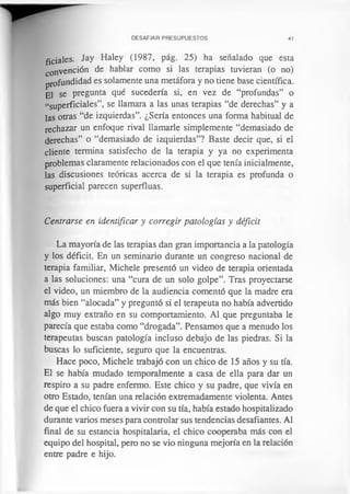 DESAFIAR PRESUPUESTOS 41
ficiales. Jay Haley (1987, pág. 25) ha señalado que esta
convención de hablar como si las terapias tuvieran (o no)
profundidad es solamente una metáfora y no tiene base científica.
El se pregunta qué sucedería si, en vez de “profundas” o
“superficiales”, se llamara a las unas terapias “de derechas” y a
las otras “de izquierdas”. ¿Sería entonces una forma habitual de
rechazar un enfoque rival llamarle simplemente “demasiado de
derechas” o “demasiado de izquierdas”? Baste decir que, si el
cliente termina satisfecho de la terapia y ya no experimenta
problemas claramente relacionados con el que tenía inicialmente,
las discusiones teóricas acerca de si la terapia es profunda o
superficial parecen superfluas.
Centrarse en identificar y corregir patologías y déficit
La mayoría de las terapias dan gran importancia a la patología
y los déficit. En un seminario durante un congreso nacional de
terapia familiar, Michele presentó un video de terapia orientada
a las soluciones: una “cura de un solo golpe”. Tras proyectarse
el video, un miembro de la audiencia comentó que la madre era
más bien “alocada” y preguntó si el terapeuta no había advertido
algo muy extraño en su comportamiento. Al que preguntaba le
parecía que estaba como “drogada”. Pensamos que a menudo los
terapeutas buscan patología incluso debajo de las piedras. Si la
buscas lo suficiente, seguro que la encuentras.
Hace poco, Michele trabajó con un chico de 15 años y su tía.
El se había mudado temporalmente a casa de ella para dar un
respiro a su padre enfermo. Este chico y su padre, que vivía en
otro Estado, tenían una relación extremadamente violenta. Antes
de que el chico fuera a vivir con su tía, había estado hospitalizado
durante varios meses para controlar sus tendencias desafiantes. Al
final de su estancia hospitalaria, el chico cooperaba más con el
equipo del hospital, pero no se vio ninguna mejoría en la relación
entre padre e hijo.
 