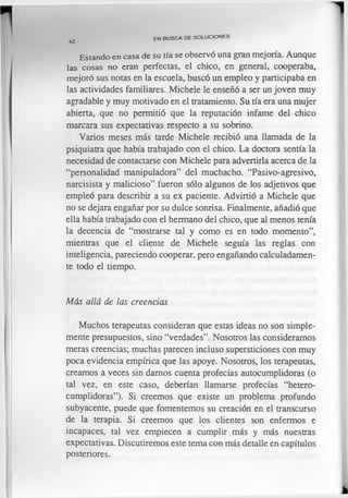 E s ta n d o e n c a s a d e su tía se observó una gran mejoría. Aunque
la s c o s a s no eran perfectas, el chico, en general, cooperaba,
mejoró sus notas en la escuela, buscó un empleo y participaba en
las actividades familiares. Michele le enseñó a ser un joven muy
agradable y muy motivado en el tratamiento. Su tía era una mujer
abierta, que no permitió que la reputación infame del chico
marcara sus expectativas respecto a su sobrino.
Varios meses más tarde Michele recibió una llamada de la
psiquiatra que había trabajado con el chico. La doctora sentía la
necesidad de contactarse con Michele para advertirla acerca de la
“personalidad manipuladora” del muchacho. “Pasivo-agresivo,
narcisista y malicioso” fueron sólo algunos de los adjetivos que
empleó para describir a su ex paciente. Advirtió a Michele que
no se dejara engañar por su dulce sonrisa. Finalmente, añadió que
ella había trabajado con el hermano del chico, que al menos tenía
la decencia de “mostrarse tal y como es en todo momento”,
mientras que el cliente de Michele seguía las reglas con
inteligencia, pareciendo cooperar, pero engañando calculadamen­
te todo el tiempo.
Más allá de las creencias
Muchos terapeutas consideran que estas ideas no son simple­
mente presupuestos, sino “verdades”. Nosotros las consideramos
meras creencias; muchas parecen incluso supersticiones con muy
poca evidencia empírica que las apoye. Nosotros, los terapeutas,
creamos a veces sin damos cuenta profecías autocumplidoras (o
tal vez, en este caso, deberían llamarse profecías “hetero-
cumplidoras”). Si creemos que existe un problema profundo
subyacente, puede que fomentemos su creación en el transcurso
de la terapia. Si creemos que los clientes son enfermos e
incapaces, tal vez empiecen a cumplir más y más nuestras
expectativas. Discutiremos este tema con más detalle en capítulos
posteriores.
EN B U S C A DE S O LU C IO N E S
42
 