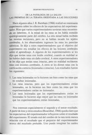 DESAFIAR PRESUPUESTOS 43
DE LA PATOLOGIA DE LA SALUD:
LAS PREMISAS DE LA TERAPIA ORIENTADA A LAS SOLUCIONES
Hace algunos años J. R. Burnham (1966) realizó un interesante
experimento sobre los efectos de las expectativas del experimen­
tador. Hizo que varios experimentadores tuvieran ratas recorrien­
do un laberinto. A la mitad de las ratas se les había extraído
quirúrgicamente parte del cerebro. La otra mitad había recibido
las mismas incisiones, pero no se habían tocado los tejidos
cerebrales. A los observadores ingenuos las ratas les parecían
idénticas. Se dijo a estos experimentadores que el objetivo del
experimento era estudiar los efectos de las lesiones cerebrales
sobre el aprendizaje. A algunos de los experimentadores se les
dijo que tenían ratas con lesión cerebral, cuando en realidad se
les habían dado ratas sin daño cerebral. A otros experimentadores
se les dijo que tenían ratas intactas, pero en realidad recibieron
ratas con lesiones cerebrales. A otros se les dieron ratas con la
calificación correcta (lesionadas o intactas). Los resultados fueron
los siguientes:
1. Las ratas lesionadas no lo hicieron tan bien como las ratas que
no estaban lesionadas.
2. Las ratas intactas, pero que los experimentadores creían
lesionadas, no lo hicieron tan bien como las ratas que los
experimentadores creían no lesionadas.
3. Las ratas lesionadas que los experimentadores creían no
lesionadas lo hicieron algo mejor que las ratas no lesionadas
que los experimentadores creían lesionadas.
Nos interesan especialmente el segundo y el tercer resultado.
A partir de éste y otros estudios (Rosenthal, 1966) queda claro que
las expectativas del experimentador influyeron sobre el resultado
del experimento. El estado real del cerebro de la rata tenía menos
relación con el resultado que el prejuicio del experimentador
acerca del resultado probable. Uno puede imaginar las sutiles
 